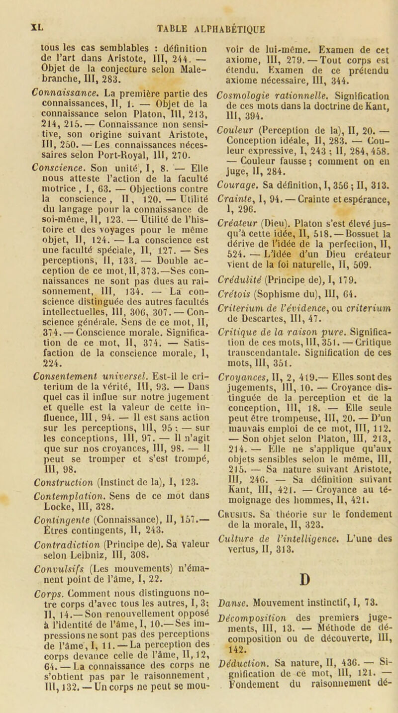 tous les cas semblables ; définition de l’art dans Aristote, 111, Vik. — Objet de la conjecture selon Male- brancbe, III, 283. Connaissance. La première partie des connaissances, II, 1. — Objet de la connaissance selon Platon, 111, 213, 214, 215.— Connaissance non sensi- tive, son origine suivant Aristote, 111, 250. — Les connaissances néces- saires selon Port-Royal, 111, 270. Conscience. Son unité, I, 8. — Elle nous atteste l’action de la faculté motrice , 1, 63. — Objections contre la conscience, II, 120. — Utilité du langage pour la connaissance de soi-même, 11, 123. — Utilité de i’his- toire et des voyages pour le même objet. II, 124. — La conscience est une faculté spéciale. II, 127. — Ses perceptions, 11, 133. — Double ac- ception de ce mot, II, 373.—Ses con- naissances ne sont pas dues au rai- sonnement, III, 134. — La con- science distinguée des autres facultés intellectuelles, 111, 306, 307. — Con- science générale. Sens de ce mot, II, 374. — Conscience morale. Significa- tion de ce mot, 11, 374. — Satis- faction de la conscience morale, 1, 224. Consentement universel. Est-il le cri- térium de la vérité, III, 93. — Dans quel cas il influe sur notre jugement et quelle est la valeur de celte in- fluence, III, 94. — 11 est sans action sur les perceptions, 111, 95; — sur les conceptions, 111, 97. — 11 n’agit que sur nos croyances, III, 98. — 11 peut se tromper et s’est trompé, 111, 98. Construction (Instinct de la), I, 123. Contemplation. Sens de ce mot dans Locke, 111, 328. Contingente (Connaissance), II, 157.— Êtres contingents, II, 243. Contradiction (Principe de). Sa valeur selon Leibniz, 111, 308. Convulsifs (Les mouvements) n’éma- nent point de Pâme, I, 22. Corps. Comment nous distinguons no- tre corps d’avec tous les autres, I, 3; ]I^ 14,— Son renouvellement opposé à l’identité de l’âme, I, 10.—Ses im- pressions ne sont pas des perceptions de l’ûme, I, 11. —La perception des corps devance celle de l’ûme, 11,12, 64. — La connaissance des corps ne s’obtient pas par le raisonnement, III, 132. — Un corps ne peut se mou- voir de lui-même. Examen de cet axiome, III, 279.—Tout corps est étendu. Examen de ce prétendu axiome nécessaire, III, 344. Cosmologie rationnelle. Signification de ces mots dans la doctrine de Kant, 111, 394. Couleur (Perception de la), II, 20. — Conception Idéale, II, 283. — Cou- leur expressive, I, 243 ; II, 284, 458. — Couleur fausse ; comment on en juge, II, 284. Courage. Sa définition, 1,356 ; II, 313. Crainte, I, 94. — Crainte et espérance, 1, 296. Créateur (Dieu). Platon s’est élevé jus- qu’à celte idée, 11, 518. — Bossuet la dérive de l’idée de la perfection, II, 524. — L’idée d’un Dieu créateur vient de la foi naturelle, II, 509. Crédulité (Principe de), I, 179. Crétois (Sophisme du), III, 64. Critérium de l’évidence, ou critérium de Descartes, 111, 47. Critique de la raison pure. Significa- tion de ces mots, 111, 351. —Critique transcendantale. Signification de ces mots, 111, 351. Croyances, II, 2, 419.— Elles sont des jugements, 111, 10. — Croyance dis- tinguée de la perception et de la conception, 111, 18. — Elle seule peut être trompeuse, 111, 20. — D’un mauvais emploi de ce mot, III, 112. — Son objet selon Platon, III, 213, 214. — Elle ne s’applique qu’aux objets sensibles selon le môme, III, 215. — Sa nature suivant Aristote, III, 246. — Sa définition suivant Kant, 111, 421. — Croyance au té- moignage des hommes, II, 421. Crusius. Sa théorie sur le fondement de la morale, II, 323. Culture de l’intelligence. L’une des vertus, II, 313. D Danse. Mouvement instinctif, I, 73. Décomposition des premiers juge- ments, III, 13. — Méthode de dé- composition ou de découverte, 111, 142. Déduction. Sa nature, II, 436. — Si- gnification de ce mot, 111, l2l. — Fondement du raisonnement dé-