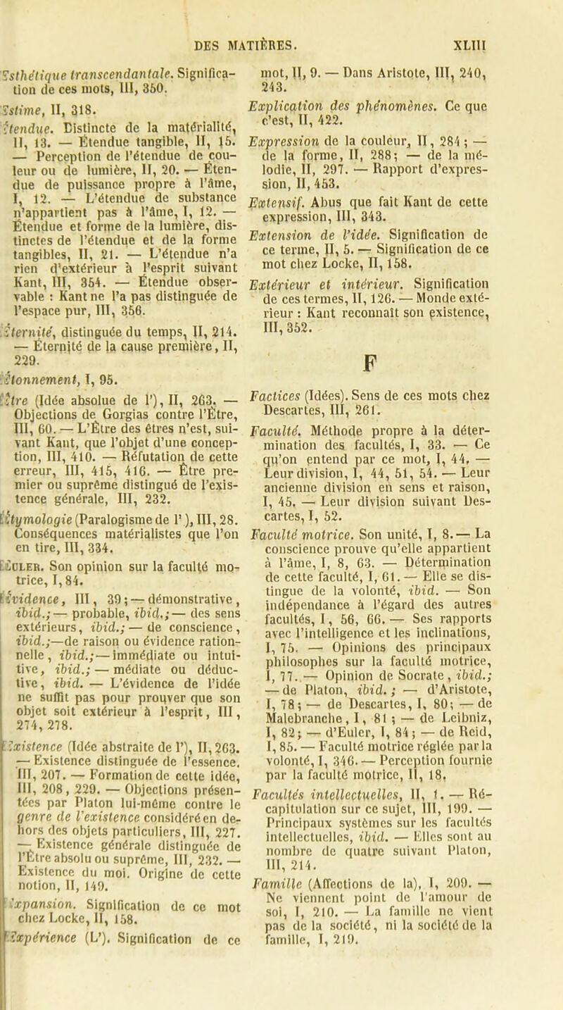 'Esthétique transcendantale. Significa- tion de ces mois, 111, 360. Estime, 11, 318. ttendne. Distincte de la mattfrialité, II, 13. — Étendue tangible, II, J6. — Perception de l'étendue de cou- leur ou de lumière, II, 20. — Éten- due de puissance propre à l’âme, I, 12. — L’étendue de substance n’appartient pas à l’âme, 1, 12. — Étendue et forme de la lumière, dis- tinctes de l’étendue et de la forme tangibles, II, 21. — L’étendue n’a rien d'extérieur à l'esprit suivant Kant, 111, 364. — Étendue obser- vable ; Kant ne l’a pas distinguée de l’espace pur, 111, 356. tternité, distinguée du temps, II, 214. — Éternité de la cause première, II, 229. ihonnement, I, 95. 'iUre (Idée absolue de 1’), II, 263, — Objections de Gorgias contre l’Ètre, III, 60. — L’Étre des êtres n’est, sui- vant Kant, que l’objet d’une concep- tion, III, 410. — Réfutation de cette erreur, III, 416, 416. — Être pre- mier ou suprême distingué de l’exis- tence générale, 111, 232. titymologie (Paralogisme de 1’ ), 111,28. Conséquences matérialistes que l’on en tire, 111, 334. tiOLER. Son opinion sur la faculté mo- trice, 1,84. l'^ftdence, III, 39 ; — démonstrative , ibid.;— probable, ibid.;— des sens extérieurs, ibid,;—de conscience, ibid.;—de raison ou évidence ration- nelie, ibid.;—immédiate ou intui- tive , ibid.; — médiate ou déduc- tive, ibid. — L’évidence de l’idée ne suffit pas pour prouver que son objet soit extérieur à l’esprit, III, 274, 278. ÏExistence (Idée abstraite de 1’), 11,263. — Existence distinguée de l’essence. III, 207. — Formation de cette idée, III, 208, 229. — Objections présen- tées par Platon lui-même contre le genre de l'existence considéré en de- hors des objets particuliers, III, 227. --Existence générale distinguée de l’Ètre absolu ou suprême, III, 232. — Existence du moi. Origine de cette notion, 11, )49. Expansion. Signification de ce mot chez Locke, II, 168. '■Expérience (L’). .Signification de ce mot, II, 9. — Dans Aristote, III, 240, 243. Explication des phénomènes. Ce que c’est, 11, 422. Expression de la couleur, II, 284 ; — de la forme, II, 288; — de la mé- lodie, II, 297. — Rapport d’expres- sion, II, 453. Extensif. Abus que fait Kant de cette expression, III, 343. Extension de l’idée. Signification de ce terme, II, 5. — Signification de ce mot chez Locke, II, 168. Extérieur et intérieur. Signification de ces termes, II, 126. — Monde exté- rieur : Kant reconnaît son gxistence, III, 352. F Factices (Idées). Sens de ces mots chez Descartes, III, 261. Faculté. Méthode propre à la déter- mination des facultés, I, 33. — Ce qu’on entend par ce mot, 1, 44, — Leur division, I, 44, 51, 64. — Leur ancienne division en sens et raison, I, 45. — Leur division suivant Des- cartes, 1, 52. Faculté motrice. Son unité, I, 8.— La conscience prouve qu’elle appartient à l’ânie, I, 8, 63. — Détermination de cette faculté, I, 61.— Elle se dis- tingue de la volonté, ibid. — Son indépendance à l’égard des autres facultés, 1, 66, 66. Ses rapports avec l’intelligence et les inclinations, I, 75. — Opinions des principaux philosophes sur la faculté motrice, 1, 77..^— Opinion de Socrate , ibid.; — de Platon, ibid.; •— d’Aristote, 1, 78; — de Descartes, I, 80; — de Malebranche, 1, 81 ; — de Leibniz, I, 82; — d’Euler, I, 84 ; — de Reid, 1,86. — Faculté motrice réglée par la volonté, 1, 346. — Perception fournie par la faculté motrice, 11, 18, Facultés intellectuelles, II, 1. — Ré- capitulation sur ce sujet, III, 199. — Principaux systèmes sur les facultés intellectuelles, ibid. — Elles sont au nombre de quatre suivant Platon, 111, 214. Famille (Affections de la), I, 209. — Ne viennent point de l'amour de soi, I, 210. — La famille ne vient pas de la société, ni la société de la famille, 1, 219.