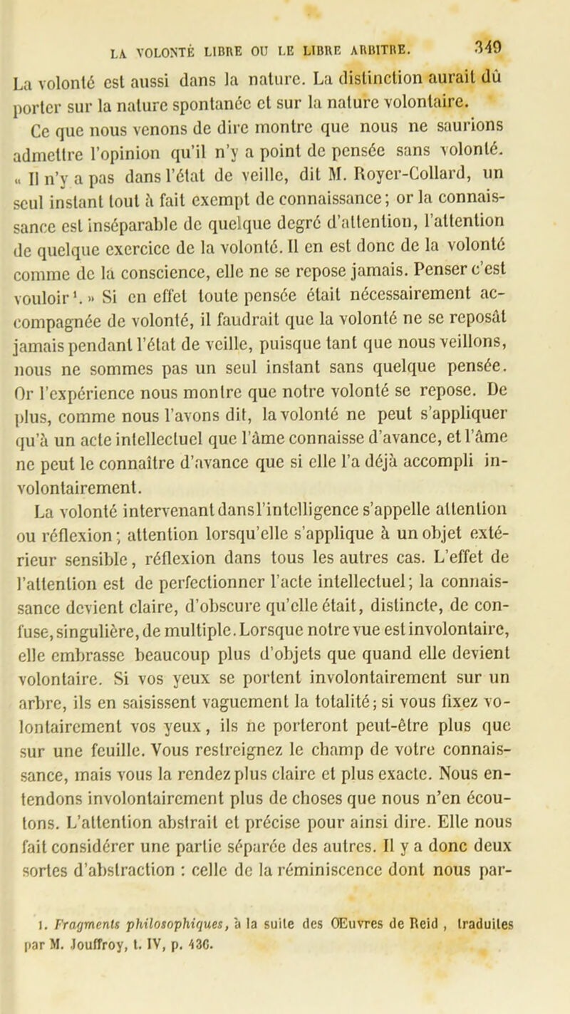 La volonté est aussi dans la nature. La distinction aurait dû porter sur la nature spontanée cl sur la nature volontaire. Ce que nous venons de dire montre que nous ne saurions admettre l’opinion qu’il n’y a point de pensée sans volonté. .. II n’y a pas dans l’étal de veille, dit M. Royer-Collard, un seul instant tout h fait exempt de connaissance; or la connais- sance est inséparable de quelque degré d’attention, l’attention de quelque exercice de la volonté. Il en est donc de la volonté comme de la conscience, elle ne se repose jamais. Penser c’est vouloir’.» Si en effet toute pensée était nécessairement ac- compagnée de volonté, il faudrait que la volonté ne se reposât jamais pendant l’état de veille, puisque tant que nous veillons, nous ne sommes pas un seul instant sans quelque pensée. Or l’expérience nous montre que notre volonté se repose. De plus, comme nous l’avons dit, la volonté ne peut s’appliquer qu’à un acte intellectuel que l’âme connaisse d’avance, et l’âme ne peut le connaître d’avance que si elle l’a déjà accompli in- volontairement. La volonté intervenantdansrintclligence s’appelle attention ou réflexion ; attention lorsqu’elle s’applique à un objet exté- rieur sensible, réflexion dans tous les autres cas. L’effet de l’attention est de perfectionner l’acte intellectuel; la connais- sance devient claire, d’obscure qu’elle était, distincte, de con- fuse, singulière, de multiple. Lorsque notre vue est involontaire, elle embrasse beaucoup plus d’objets que quand elle devient volontaire. Si vos yeux se portent involontairement sur un arbre, ils en saisissent vaguement la totalité; si vous fixez vo- lontairement vos yeux, ils ne porteront peut-être plus que sur une feuille. Vous restreignez le champ de votre connais- sance, mais vous la rendez plus claire et plus exacte. Nous en- tendons involontairement plus de choses que nous n’en écou- tons. L’attention abstrait et précise pour ainsi dire. Elle nous fait considérer une partie séparée des autres. Il y a donc deux sortes d’abstraction : celle de la réminiscence dont nous par- 1. Fragments philosophiques, a la suile des Œuvres de Reid , Iraduiles par M. .louffroy, l. IV, p, 43C.