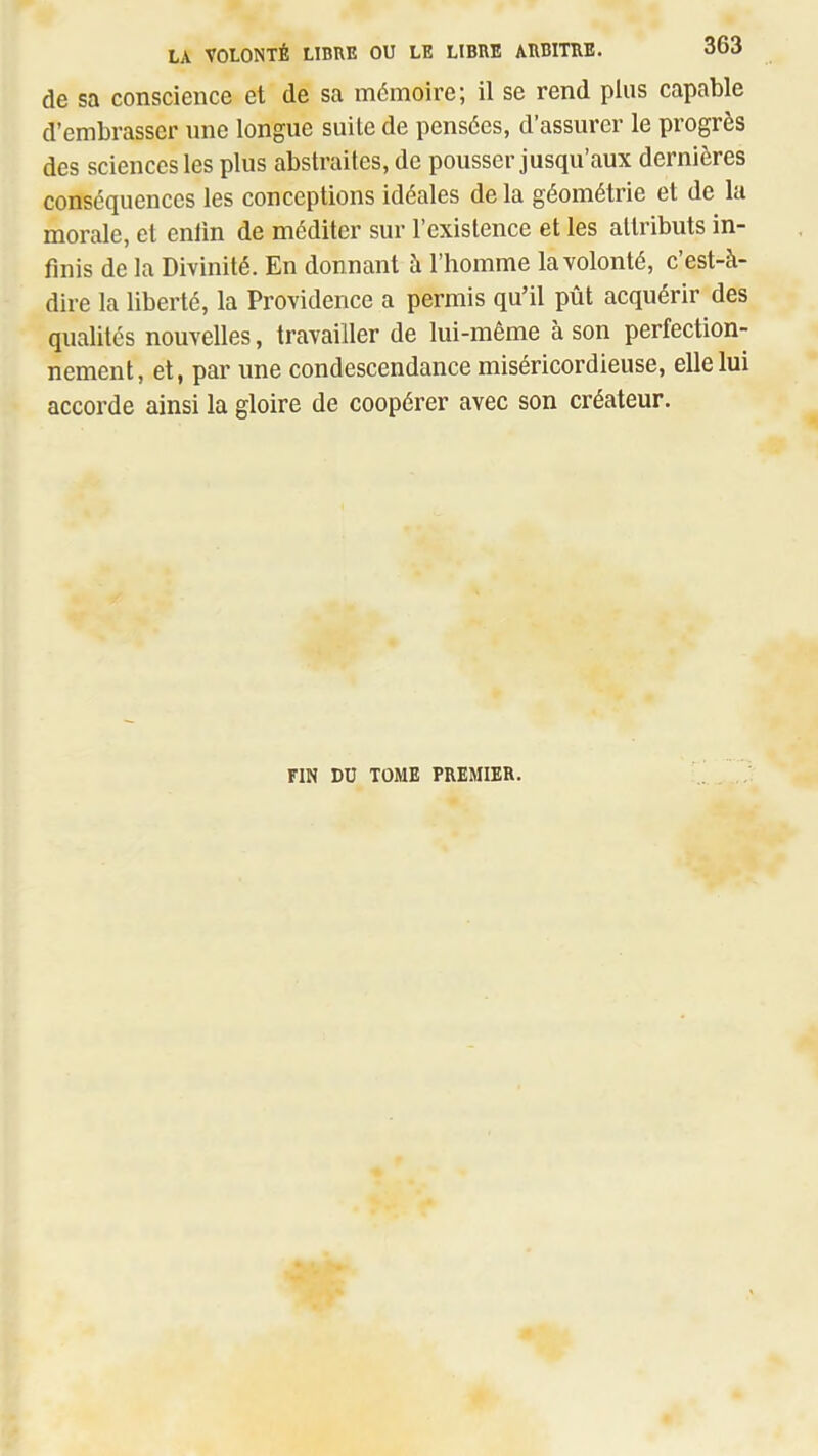 de sa conscience et de sa mémoire; il se rend plus capable d’embrasser une longue suite de pensées, d’assurer le progrès des sciences les plus abstraites, de pousser jusqu’aux dernières conséquences les conceptions idéales delà géométrie et de la morale, et enlin de méditer sur l’existence et les attributs in- finis de la Divinité. En donnant à l’homme la volonté, c’est-à- dire la liberté, la Providence a permis qu’il pût acquérir des qualités nouvelles, travailler de lui-même à son perfection- nement, et, par une condescendance miséricordieuse, elle lui accorde ainsi la gloire de coopérer avec son créateur. FIN DU TOME PREMIER.