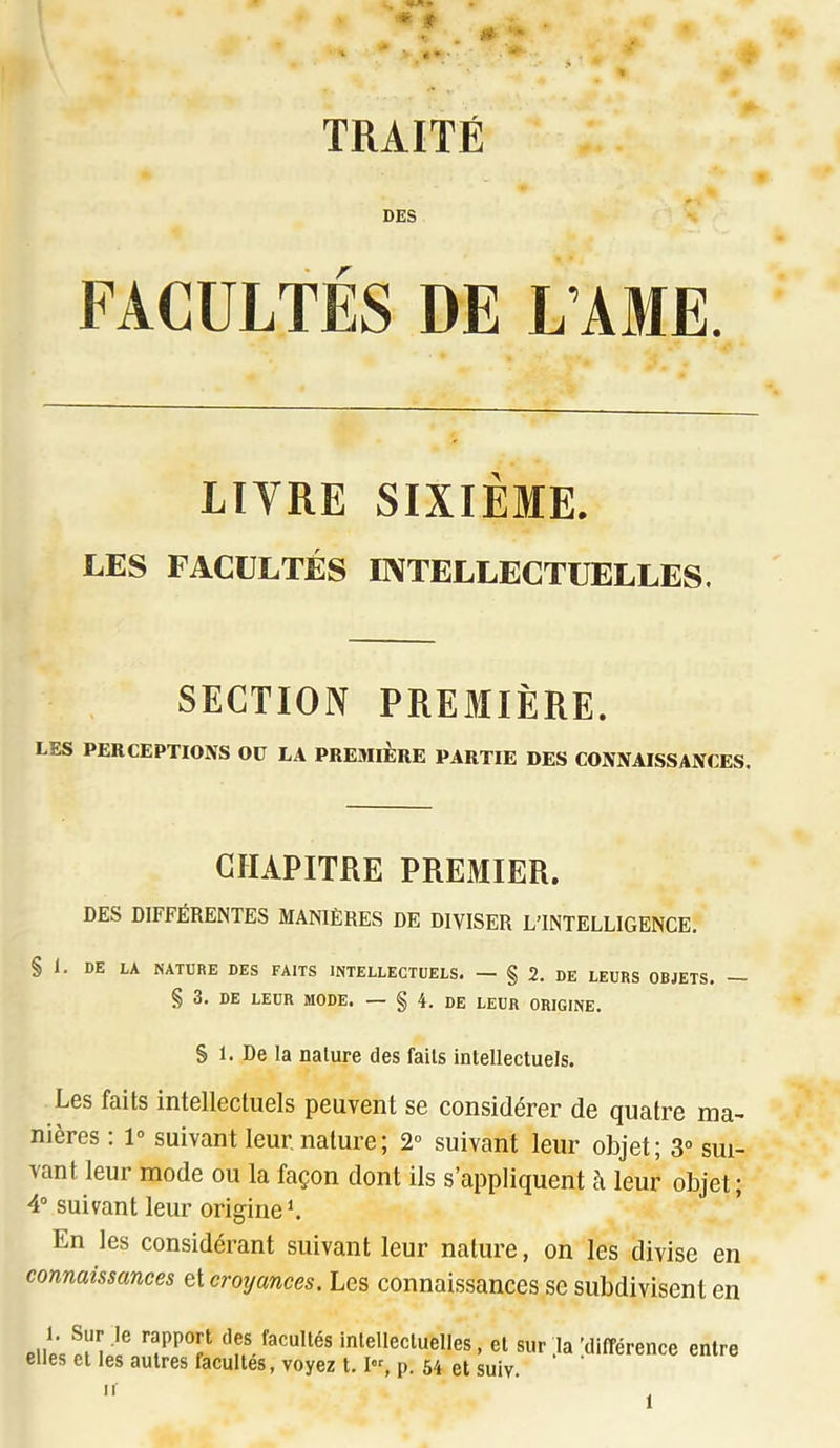 '♦ <■ ' ' ■ TRAITÉ DES FACULTÉS DE L’AME. LIVRE SIXIÈME, LES FACULTÉS INTELLECTUELLES. SECTION PREMIÈRE. LES PERCEPTIONS Oü LA PREMIERE PARTIE DES CONNAISSANCES. CHAPITRE PREMIER. DES DIFFÉRENTES MANIÈRES DE DIVISER L’INTELLIGENCE. § 1. DE LA NATURE DES FAITS INTELLECTUELS. — § 2. DE LEURS OBJETS. — § 3. DE LEUR MODE. — § 4. DE LEUR ORIGINE. S 1. De la nature des faits intellectuets. Les faits intellectuels peuvent se considérer de quatre ma- nières : 1» suivant leur nature; 2° suivant leur objet; 3» sui- vant leur mode ou la façon dont ils s’appliquent à leur objet ; 4® suivant leur originel En les considérant suivant leur nature, on les divise en connaissances et croyances. Les connaissances se subdivisent en Pii« ‘’f®. facultés inlellecluelles, et sur .la 'différence entre elles et les autres facultés, voyez 1.1, p. 64 et suiv.