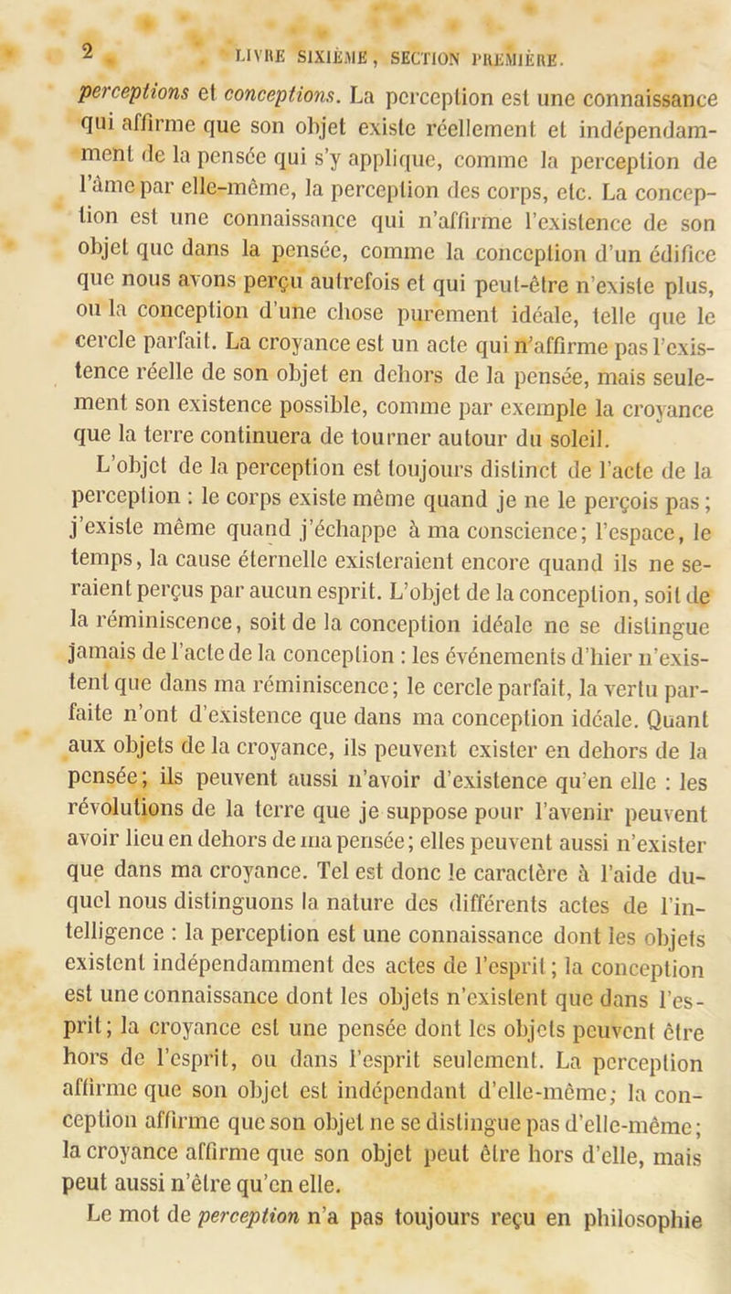 perceptions et conceptions. La perception est une connaissance Qui affirme que son objet existe réellement et indépendam- ment de la pensée qui s’y applique, comme la perception de l’àme par elle-même, la perception des corps, etc. La concep- tion est une connaissance qui n’affirme l’existence de son objet que dans la pensée, comme la conception d’un édifice que nous avons perçu autrefois et qui peut-être n’existe plus, ou la conception d’une chose purement idéale, telle que le cercle parfait. La croyance est un acte quin^affirme pas l’exis- tence réelle de son objet en dehors de la pensée, mais seule- ment son existence possible, comme par exemple la croyance que la terre continuera de tourner autour du soleil. L’objet de la perception est toujours distinct de l’acte de la perception : le corps existe même quand je ne le perçois pas ; j’existe même quand j’échappe à ma conscience; l’espace, le temps, la cause éternelle existeraient encore quand ils ne se- raient perçus par aucun esprit. L’objet de la conception, soit de la réminiscence, soit de la conception idéale ne se distingue Jamais de l’acte de la conception : les événements d’hier n’exis- tent que dans ma réminiscence ; le cercle parfait, la vertu par- faite n’ont d’existence que dans ma conception idéale. Quant aux objets de la croyance, ils peuvent exister en dehors de la pensée ; ils peuvent aussi n’avoir d’existence qu’en elle : les révolutions de la terre que je suppose pour l’avenir peuvent avoir lieu en dehors de ma pensée ; elles peuvent aussi n’exister que dans ma croyance. Tel est donc le caractère à l’aide du- quel nous distinguons la nature des différents actes de l’in- telligence : la perception est une connaissance dont les objets existent indépendamment des actes de l’esprit ; la conception est une connaissance dont les objets n’existent que dans l’es- prit; la croyance est une pensée dont les objets peuvent être hors de l’esprit, ou dans l’esprit seulement. La perception affirme que son objet est indépendant d’elle-même; la con- ception affirme que son objet ne se distingue pas d’elle-même; la croyance affirme que son objet peut être hors d’elle, mais peut aussi n’être qu’en elle. Le mot de perception n’a pas toujours reçu en philosophie