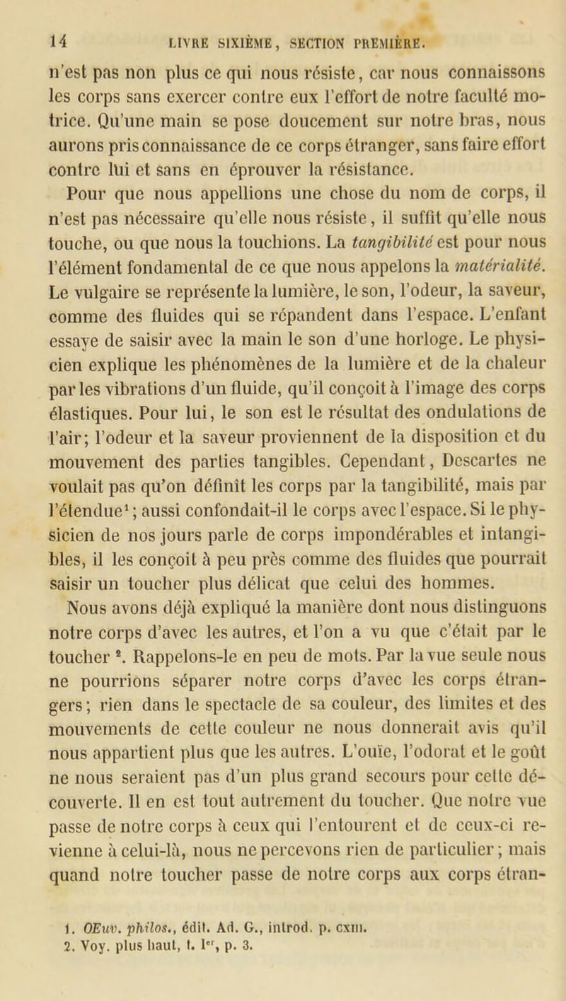 n’est pas non plus ce qui nous résiste, car nous connaissons les corps sans exercer contre eux l’effort de notre faculté mo- trice. Qu’une main se pose doucement sur notre bras, nous aurons pris connaissance de ce corps étranger, sans faire effort contre llii et sans en éprouver la résistance. Pour que nous appellions une chose du nom de corps, il n’est pas nécessaire qu’elle nous résiste, il suffit qu’elle nous touche, ou que nous la touchions. La tangibilité est pour nous l’élément fondamental de ce que nous appelons la matérialité. Le vulgaire se représente la lumière, le son, l’odeur, la saveur, comme des fluides qui se répandent dans l’espace. L’enfant essaye de saisir avec la main le son d’une horloge. Le physi- cien explique les phénomènes de la lumière et de la chaleur par les vibrations d’un fluide, qu’il conçoit à l’image des corps élastiques. Pour lui, le son est le résultat des ondulations de l’air; l’odeur et la saveur proviennent de la disposition et du mouvement des parties tangibles. Cependant, Descartes ne voulait pas qu’on définît les corps par la tangibilité, mais par ]’élendue‘ ; aussi confondait-il le corps avec l’espace. Si le phy- sicien de nos jours parle de corps impondérables et intangi- bles, il les conçoit à peu près comme des fluides que pourrait saisir un toucher plus délicat que celui des hommes. Nous avons déjà expliqué la manière dont nous distinguons notre corps d’avec les autres, et l’on a vu que c’était par le toucher ®. Rappelons-le en peu de mots. Par la vue seule nous ne pourrions séparer notre corps d’avec les corps étran- gers; rien dans le spectacle de sa couleur, des limites et des mouvements de cette couleur ne nous donnerait avis qu’il nous appartient plus que les autres. L’ouïe, l’odorat et le goût ne nous seraient pas d’un plus grand secours pour cette dé- couverte. 11 en est tout autrement du toucher. Que notre vue passe de notre corps à ceux qui l’entourent et de ceux-ci re- vienne à celui-là, nous ne percevons rien de particulier; mais quand notre toucher passe de notre corps aux corps étran- 1. OEwo. philos., édit. Ad. G., inlrod. p. cxiii. 2. Voy. plus haut, I. 1*% p. 3.