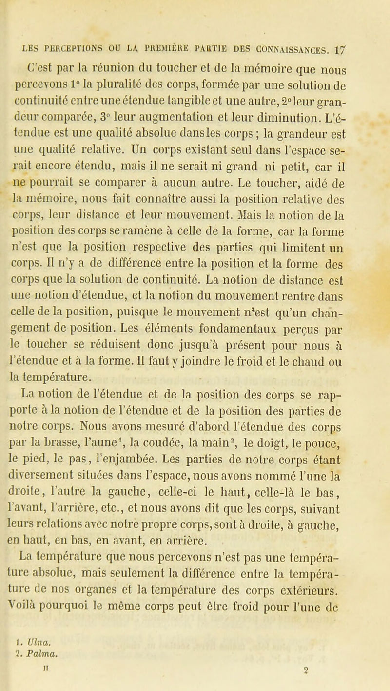 C’est par la réunion du loucher et de la mémoire que nous percevons 1° la pluralité des corps, formée par une solution de continuité entre une étendue tangible et une autre, 2°leur gran- deur comparée, 3° leur augmentation et leur diminution. L’é- tendue est une qualité absolue dansles corps ; la grandeur est une qualité relative. Un corps existant seul dans l’espace se- rait encore étendu, mais il ne serait ni grand ni petit, car il ne pourrait se comparer à aucun autre. Le toucher, aidé de la mémoire, nous fait connaître aussi la position relative des coi’ps, leur distance et leur mouvement. Mais la notion de la position des corps se ramène à celle de la forme, car la forme n’est que la position respective des parties qui limitent un corps. Il n’y a de différence entre la position et la forme des corps que la solution de continuité. La notion de distance est une notion d’étendue, et la notion du mouvement rentre dans celle de la position, puisque le mouvement n^est qu’un chan- gement de position. Les éléments fondamentaux perçus par le toucher se réduisent donc jusqu’à présent pour nous à l’étendue et à la forme. Il faut y joindre le froid et le chaud ou la température. La notion de l’étendue et de la position des corps se rap- porte à la notion de l’étendue et de la position des parties de notre corps. Nous avons mesuré d’abord l’étendue des corps par la brasse, raune\ la coudée, la main®, le doigt, le pouce, le pied, le pas, l’enjambée. Les parties de notre corps étant diversement situées dans l’espace, nous avons nommé l’une la droite, l’autre la gauche, celle-ci le haut, celle-là le bas, l’avant, l’arrière, etc., et nous avons dit que les corps, suivant leurs relations avec notre propre corps, sont à droite, à gauche, en haut, en bas, en avant, en arrière. La température que nous percevons n’est pas une tempéra- ture absolue, mais seulement la différence entre la tempéra- ture de nos organes et la température des corps extérieurs. Voilà pourquoi le même corps peut être froid pour l’une de 1. Ulna. 2. Palma. Il 2