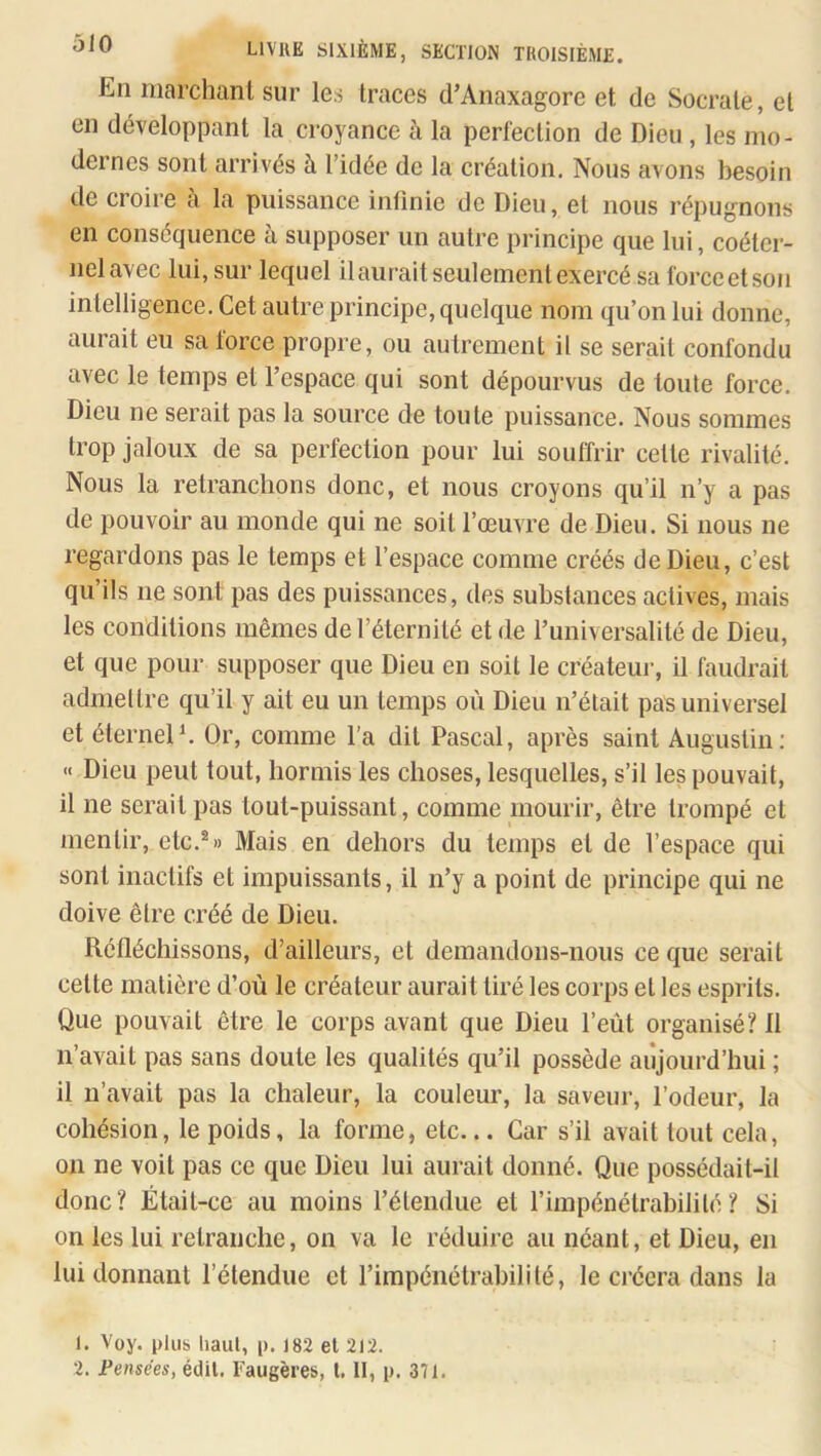 En marchanl sur les traces d’Anaxagore et de Socrate, et en développant la croyance h la perfection de Dieu , les mo- dernes sont arrivés à l’idée de la création. Nous avons besoin de croire à la puissance intinie de Dieu, et nous répugnons en conséquence à supposer un autre principe que lui, coéter- nel avec lui, sur lequel il aurait seulement exercé sa force et son intelligence. Cet autre principe, quelque nom qu’on lui donne, aurait eu sa force propre, ou autrement il se serait confondu avec le temps et l’espace qui sont dépourvus de toute force. Dieu ne serait pas la source de toute puissance. Nous sommes trop jaloux de sa perfection pour lui souffrir celle rivalité. Nous la retranchons donc, et nous croyons qu’il n’y a pas de pouvoir au monde qui ne soit l’œuvre de Dieu. Si nous ne regardons pas le temps et l’espace comme créés de Dieu, c’est qu’ils ne sont pas des puissances, des substances actives, mais les conditions mêmes de l’éternité et de runiversalilé de Dieu, et que pour supposer que Dieu en soit le créateur, il faudrait admettre qu’il y ait eu un temps où Dieu n’était pas universel et éternel^ Or, comme l’a dit Pascal, après saint Augustin; « Dieu peut tout, hormis les choses, lesquelles, s’il les pouvait, il ne serait pas tout-puissant, comme mourir, être trompé et mentir, etc,®» Mais en dehors du temps et de l’espace qui sont inactifs et impuissants, il n’y a point de principe qui ne doive être créé de Dieu. Réfléchissons, d’ailleurs, et demandons-nous ce que serait celte matière d’où le créateur aurait tiré les corps et les esprits. Que pouvait être le corps avant que Dieu l’eùt organisé? II n’avait pas sans doute les qualités qu’il possède aujourd’hui ; il n’avait pas la chaleur, la couleur, la saveur, l’odeur, la cohésion, le poids, la forme, etc... Car s’il avait tout cela, on ne voit pas ce que Dieu lui aurait donné. Que possédait-il donc? Était-ce au moins rélendue et l’impénélrabililé? Si on les lui retranche, on va le réduire an néant, et Dieu, en lui donnant l’étendue et l’impénétrabilité, le créera dans la 1. Voy. plus haut, p. 182 et 212.