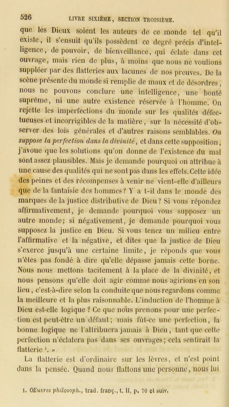 que les Dieux soient les auteurs de ce monde tel qu’il existe, il s ensuit qu ils possèdent ce degré précis d’intel- ligence, de pouvoir, de bienveillance, qui éclate dans cet ouvrage, mais rien de plus, à moins que nous ne voulions suppléer par des flatteries aux lacunes de nos preuves. De la scène présente du monde si remplie de maux et de désordres, nous ne pouvons conclure une intelligence, une bonté suprême, ni une autre existence réservée à l’homme. On rejette les imperfections du monde sur les qualités défec- tueuses et incorrigibles de la matière, sur la nécessité d’ob- server des lois générales et d’autres raisons semblables. On suppose la perfection dans la divinité, et dans cette supposition, j’avoue que les solutions qu’on donne de l’existence du mal sont assez plausibles. Mais je demande pourquoi on attribue à une cause des qualités qui ne sont pas dans les effets. Cette idée des peines et des récompenses à venir ne vient-elle d’ailleurs que de la fantaisie des hommes? Y a t-il dans le monde des marques de la justice distributive de Dieu? Si vous répondez affirmativement, je demande pourquoi vous supposez un autre monde; si négativement, je demande pourquoi vous supposez la justice en Dieu. Si vous tenez un milieu entre raffirmative et la négative, et dites que la justice de Dieu s’exerce jusqu’à une certaine limite, je réponds que vous ii’êtes pas fondé à dire qu’elle dépasse jamais cette borne. Nous nous mettons tacitement à la place de la divinité, et nous pensons qu’elle doit agir comme nous agirions en son lieu, c’est-à-dire selon la conduite que nous regardons comme la meilleure et la plus raisonnable. L’induclion de l’homme à Dieu est-elle logique ? Ce que nous prenons pour une perfec- tion est peut-être un défaut; mais fût-ce une perfection, la bonne logique ne l’attribuera jamais à Dieu, tant que celte perfection n’éclatera pas dans scs ouvrages; cela sentirait la flatterie f » La flatterie est d’ordinaire sur les lèvres, et n’est point dans la pensée. Quand nous flattons une personne, nous lui 1, OEuvres philosoph., trad. tranç.,t. II, p, 70 et suiv.