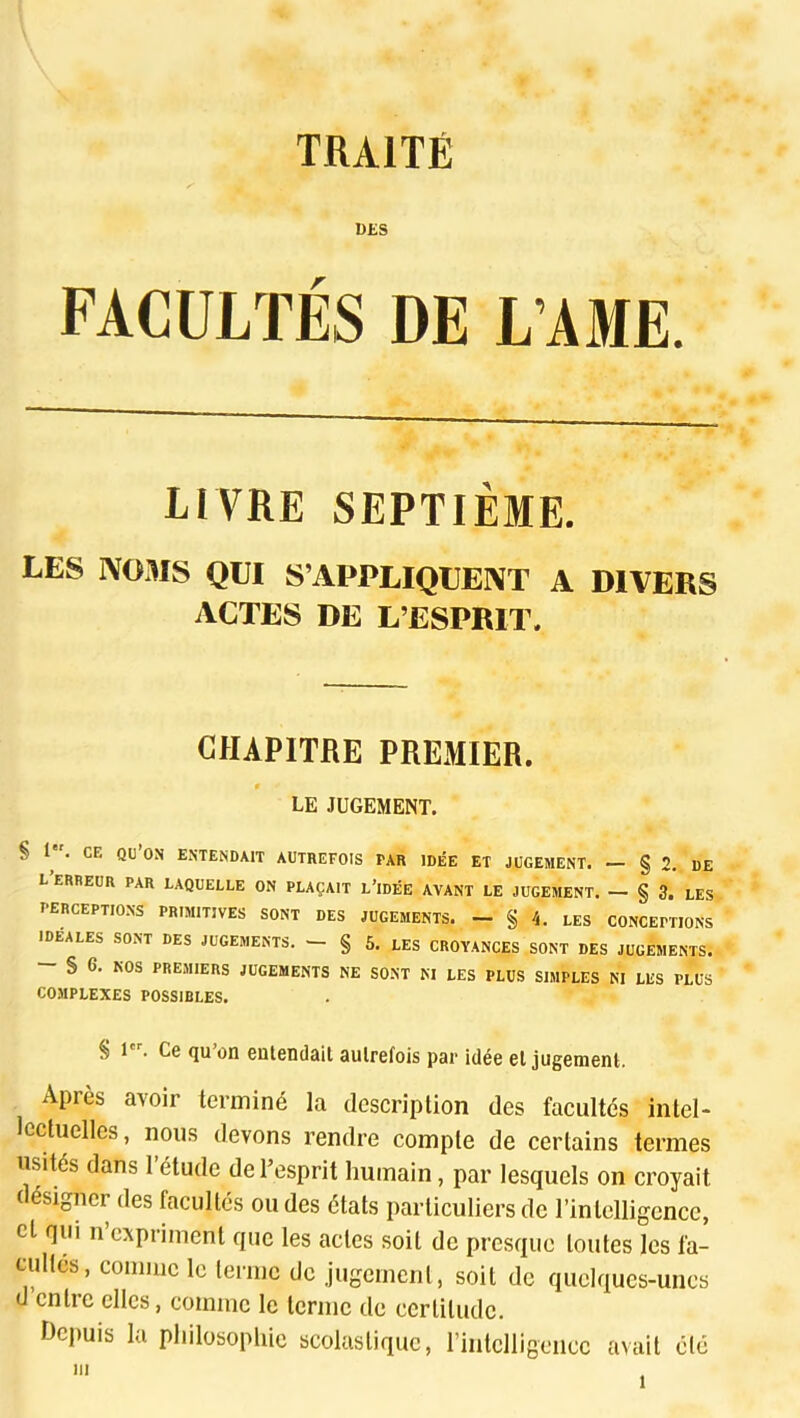 DES FACULTÉS DE LAME. LIVRE SEPTIÈME, LES NOMS QUI S’APPLIQUENT A DIVEBS ACTES DE L’ESPRIT. CHAPITRE PREMIER. t LE JUGEMENT. § 1. CE qu’on ENTENDAIT AUTREFOIS PAR IDÉE ET JUGEMENT. — § 2, DE L ERREUR PAR LAQUELLE ON PLAÇAIT L’idÉE AVANT LE JUGEMENT. — § 3. LES perceptions primitives sont des jugements. - § 4. LES CONCEPTIONS IDÉALES SONT DES JUGEMENTS. — § 5. LES CROYANCES SONT DES JUGEMENTS. — § 6, NOS PREMIERS JUGEMENTS NE SONT NI LES PLUS SIMPLES NI LES PLUS COMPLEXES POSSIBLES. ^ 1 . Gg <iu on entendait aulrefois par idée cl jugemenl. Après avoir terminé la description des facultés Intel* lectuelles, nous devons rendre compte de certains termes usités dans l’étude de l’esprit humain, par lesquels on croyait désigner des facultés ou des états particuliers de l’intelligence, cl qui n’cxprimenl que les actes soit de presque toutes les fa- cultés, comme le terme de jugement, soit de quelques-unes d cntic elles, comme le terme de certitude. Depuis la philosopliic scolastique, l’intelligence avait été ni