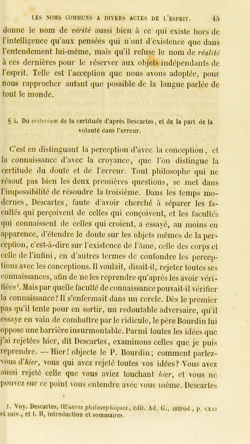 (loni)C le nom de vérité aussi l)ien à ce qui existe hors de rinlelligeiice qu’aux pensées qui n’ont d’existence que dans l’entendement lui-même, mais qu’il refuse le nom de réalité à CCS dernières pour le réserver aux objets indépendants de l’esprit. Telle est l’acception que nous avons adoptée, pour nous rapprocher autant que possible de la langue parlée de tout le monde. ^ 0. Du critérium de la cerlilude d’après Descarles, el de la pari de la volonlé dans l’erreur. C’est en distinguant la perception d’avec la conception , cl la connaissance d’avec la croyance, que l’on distingue la certitude du doute et de l’erreur. Tout philosophe qui ne résout pas bien les deux premières questions, se met dans l’impossibilité de résoudre la troisième. Dans les temps mo- dernes, Descartes, faute d’avoir cherché à séparer les fa- cultés qui perçoivent de celles qui conçoivent, et les facultés (pii connaissent de celles qui croient, a essayé, au moins en ajiparence, d’étendre le doute sur les objets mêmes de la per- ception, c’est-à-dire sur l’existence de l’ànie, colle des corps et celle de l’infini, en d’autres termes de confondre les percep- tions avec les conceptions. Il voulait, disait-il, rejeter toutes scs connaissances, afin de ne les reprendre qu’après les avoir véri- fiées '. Mais par quelle faculté de connaissance pouvait-il vérifier la connaissance? il s’enfermait dans un cercle. Dès le premier pas qu’il tente pour en sortir, un redoutable adversaire, qu’il essaye en vain de combattre par le ridicule, le père Bourdin lui oppose une barrière insurmontable. Parmi toutes les idées (pc j’ai rejetées hier, dit Descartes, examinons celles que Je puis reprendre. —Hier! objecte le P. Bourdin; comment parlez- vous d'hier, vous qui avez rejeté toutes vos idées? Vous avez aussi rejeté celle que vous aviez touchant hier, ci vous ne pouvez sur ce point vous entendre avec vous même. Descartes • I. Voy. Descarles, OEuvres philosophiques^ èiMl. Ail. 0., iiilroil-, p. cx.\i r,l suiv., el l. H, inlroiiuclion cl sommaires.