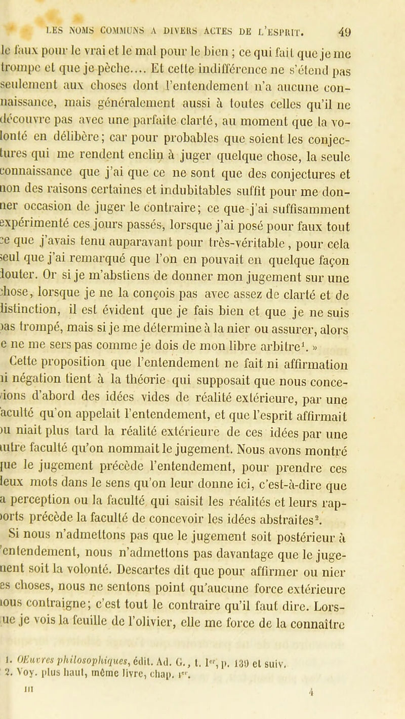 le liiu.v pour le vrai et le mal pour le bien ; ce qui l'ail que je me Irompc et que je pèche.... El celle iiidilTérence ne s’éteiul pas senlemcnl aux choses dont rentendemenl n’a aucune con- naissance, mais généralemenl aussi à toutes celles qu’il ne découvre pas avec une parl'aiie clarté, au moment que la vo- lonté en délibère; car pour probables que soient les conjec- tures qui me rendent enclin à juger quelque chose, la seule connaissance que j’ai que ce ne sont que des conjectures et lion des raisons certaines et indubitables sullît pour me don- ner occasion de juger le contraire; ce que j’ai suffisamment expérimenté ces jours passés, lorsque j’ai posé pour faux tout ce que j’avais tenu auparavant pour très-véritable , pour cela 5cul que j’ai remarqué que l’on en pouvait en quelque façon loutcr. Or si je m’abstiens de donner mon jugement sur une diose, lorsque je ne la conçois pas avec assez de clarté et de listinction, il est évident que je fais bien et que je ne suis las trompé, mais si je me détermine à la nier ou assurer, alors e ne me sers pas comme je dois de mon libre arbitre b » Cette proposition que l’entendement ne fait ni affirmation li négation lient à la théorie qui supposait que nous concé- dons d’abord des idées vides de réalité extérieure, par une acuité qu’on appelait l’entendement, et que l’esprit affirmait )u niait plus lard la réalité extérieure de ces idées par une mire faculté qu’on nommait le jugement. Nous avons montré lue le jugement précède l’entendement, pour prendre ces leux mots dans le sens qu’on leur donne ici, c’est-à-dire que a perception ou la faculté qui saisit les réalités et leurs rap- )orts précède la faculté de concevoir les idées abstraites^ Si nous n’admettons pas que le jugement soit postérieur à entendement, nous n’admettons pas davantage que le juge- iient soit la volonté. Descartes dit que pour affirmer ou nier es choses, nous ne sentons point qu’aucune force extérieure lous contraigne; c’est tout le contraire qu’il faut dire. Lors- ue je vois la feuille de l’olivier, elle me force de la connaître 1. Ol'Aivres philosophiques, édil. Atl. G., l. 1, j). 139 el suiv, 2. Voy. plus liaul, mCmc livre, cliap. i’. -i III