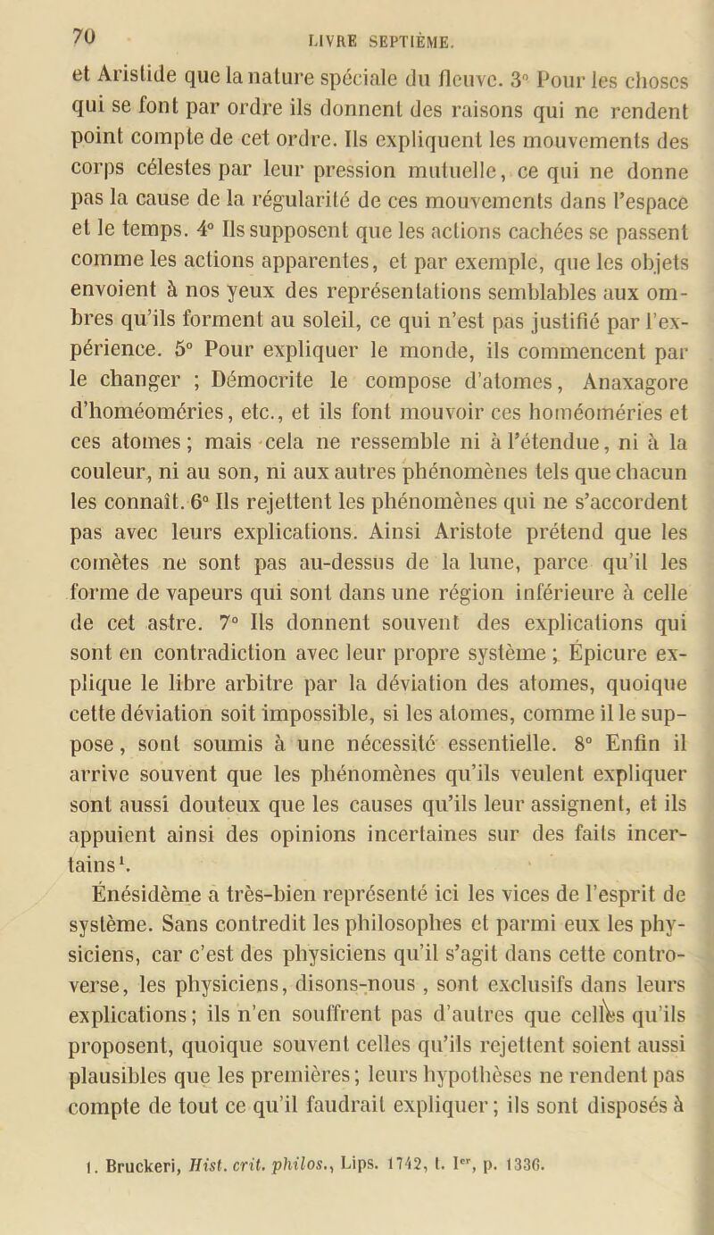 et Aristide que la nature spéciale du fleuve. 3 Pour les choses qui se font par ordre ils donnent des raisons qui ne rendent point compte de cet ordre. Ils expliquent les mouvements des corps célestes par leur pression mutuelle, ce qui ne donne pas la cause de la régularité de ces mouvements dans l’espace et le temps. 4“ Ils supposent que les actions cachées se passent comme les actions apparentes, et par exemple, que les objets envoient à nos yeux des représentations semblables aux om- bres qu’ils forment au soleil, ce qui n’est pas Justifié par l’ex- périence. 5“ Pour expliquer le monde, ils commencent par le changer ; Démocrite le compose d’atomes, Anaxagore d’homéoméries, etc., et ils font mouvoir ces homéoméries et ces atomes; mais cela ne ressemble ni à l’étendue, ni à la couleur, ni au son, ni aux autres phénomènes tels que chacun les connaît. 6° Ils rejettent les phénomènes qui ne s’accordent pas avec leurs explications. Ainsi Aristote prétend que tes comètes ne sont pas au-dessus de la lune, parce qu’il les forme de vapeurs qui sont dans une région inférieure à celle de cet astre. 7“ Ils donnent souvent des explications qui sont en contradiction avec leur propre système ; Épicure ex- plique le libre arbitre par la déviation des atomes, quoique cette déviation soit impossible, si les atomes, comme il le sup- pose , sont soumis à une nécessité essentielle. 8“ Enfin il arrive souvent que les phénomènes qu’ils veulent expliquer sont aussi douteux que les causes qu’ils leur assignent, et ils appuient ainsi des opinions incertaines sur des faits incer- tains*. Énésidème a très-bien représenté ici les vices de l’esprit de système. Sans contredit les philosophes et parmi eux les phy- siciens, car c’est des physiciens qu’il s’agit dans cette contro- verse, les physiciens, disons-nous, sont exclusifs dans leurs explications ; ils n’en souffrent pas d’autres que celles qu’ils proposent, quoique souvent celles qu’ils rejettent soient aussi plausibles que les premières ; leurs hypothèses ne rendent pas compte de tout ce qu’il faudrait expliquer ; ils sont disposés à I. Bruckeri, Hist. crû. philos.^ Lips. 1742, l. l, p. 1336.