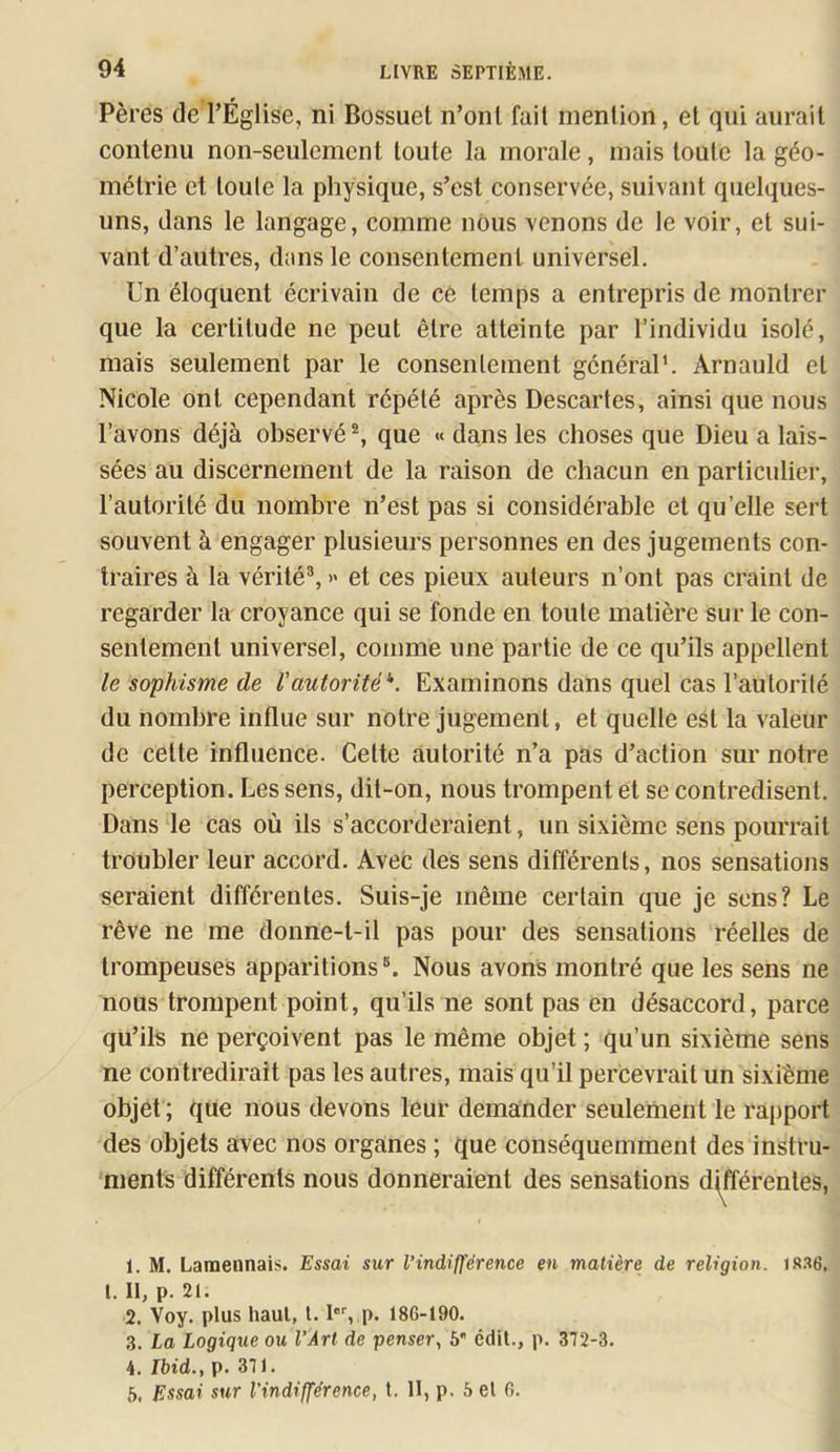 Pères de l’Église, ni Bossuet n’onl fait mention, et qui aurait contenu non-seulement toute la morale, mais toute la géo- métrie et toute la physique, s’est conservée, suivant quelques- uns, dans le langage, comme nous venons de le voir, et sui- vant d’autres, dans le consentement universel. Un éloquent écrivain de ce temps a entrepris de montrer que la certitude ne peut être atteinte par l’individu isolé, mais seulement par le consentement général'. Arnauld et Nicole ont cependant répété après Descartes, ainsi que nous l’avons déjà observé % que « dans les choses que Dieu a lais- sées au discernement de la raison de chacun en particulier, l’autorité du nombre n’est pas si considérable et qu’elle sert souvent à engager plusieurs personnes en des jugements con- traires à la vérité®, » et ces pieux auteurs n’ont pas craint de regarder la croyance qui se fonde en toute matière sur le con- sentement universel, comme une partie de ce qu’ils appellent le sophisme de l’autorité'*. Examinons dans quel cas l’autorité du nombre influe sur notre jugement, et quelle est la valeur de cette influence. Cette autorité n’a pas d’action sur notre perception. Les sens, dit-on, nous trompent et se contredisent. Dans le cas où ils s’accorderaient, un sixième sens pourrait troubler leur accord. Avec des sens différents, nos sensations seraient différentes. Suis-je même certain que je sens? Le rêve ne me donne-t-il pas pour des sensations réelles de trompeuses apparitions Nous avons montré que les sens ne nous trompent point, qu’ils ne sont pas en désaccord, parce qu’ils ne perçoivent pas le même objet ; qu’un sixième sens ne contredirait pas les autres, mais qu’il percevrait un sixième objet ; que nous devons leur demander seulement le rapport des objets avec nos organes ; que conséquemment des instru- ments différents nous donneraient des sensations différentes, 1. M. Lamennais. Essai sur l’indifférence en matière de religion, «s.ae, I. Il, p. 21. 2. Voy. plus haut, 1.1, p. 186-190. 3. La Logique ou l’Art de penser, 6 édit., p. 372-3. 4. Lbid., p. 371.