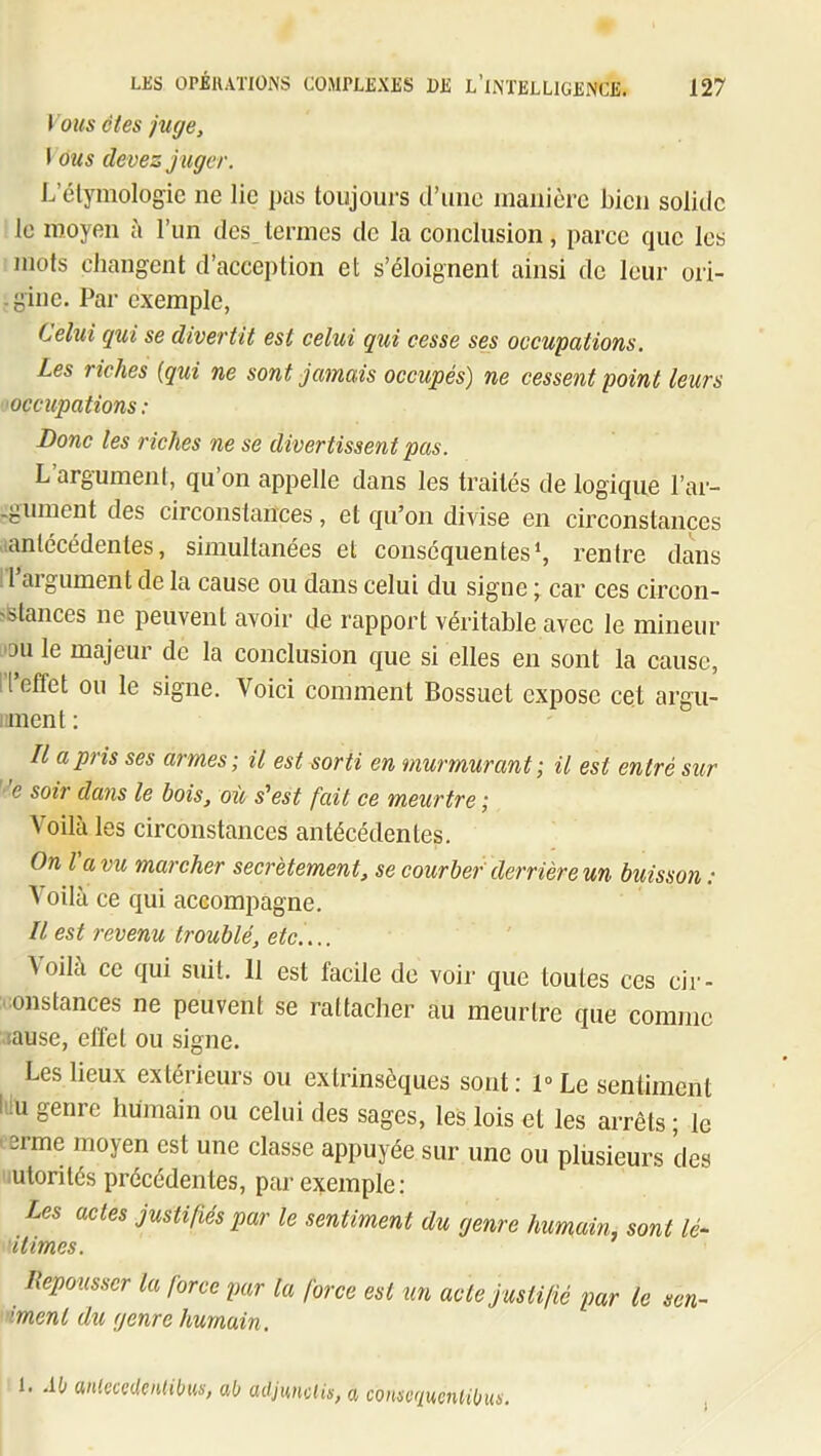 lous êtes juge, \ ous devez j uger. L’étymologie ne lie pas toujours d’une manière bien solide le moyen à l’un des termes de la conclusion, parce que les mots changent d’acception et s’éloignent ainsi de leur ori- . gine. Par exemple, Cehii qui se divertit est celui qui cesse ses occupations. Les riches [qui ne sont jamais occupés) ne cessent point leurs ■occupations : Donc les riches ne se divertissent pas. L argument, qu on appelle dans les traités de logique l’ar- -gument des circonstances, et qu’on divise en circonstances (antécédentes, simultanées et conséquentes*, rentre dans 1 aigument de la cause ou dans celui du signe j car ces circon- >stances ne peuvent avoir de rapport véritable avec le mineur |DU le majeur de la conclusion que si elles en sont la cause, l’l’effet ou le signe. Voici comment Bossuet expose cet argu- iinent ; Il a pris ses armes-, il est sorti en murmurant -, il est entré sur e soir dans le bois, où s'est fait ce meurtre ; Voilà les circonstances antécédentes. On Va vu marcher secrètement, se courber derrière un buisson : A oilà ce qui accompagne. Il est revenu troublé, etc.... \ oilà ce qui suit. 11 est facile de voir que toutes ces cir- onstances ne peuvent se rattacher au meurtre que comme lause, effet ou signe. Les lieux extérieurs ou extrinsèques sont: 1» Le sentiment Lu genre humain ou celui des sages, les lois et les arrêts ; le lerme moyen est une classe appuyée sur une ou plusieurs des .utorités précédentes, par exemple: Les actes justifiés par le sentiment du genre humain, sont lé~ 'itimes. Ilepousscr la force par la force est un acte justifié par le sen~ •ment du genre humain. 1. .ib anteccUeiitibus, ab adjunclis, a conscqucnHbus.