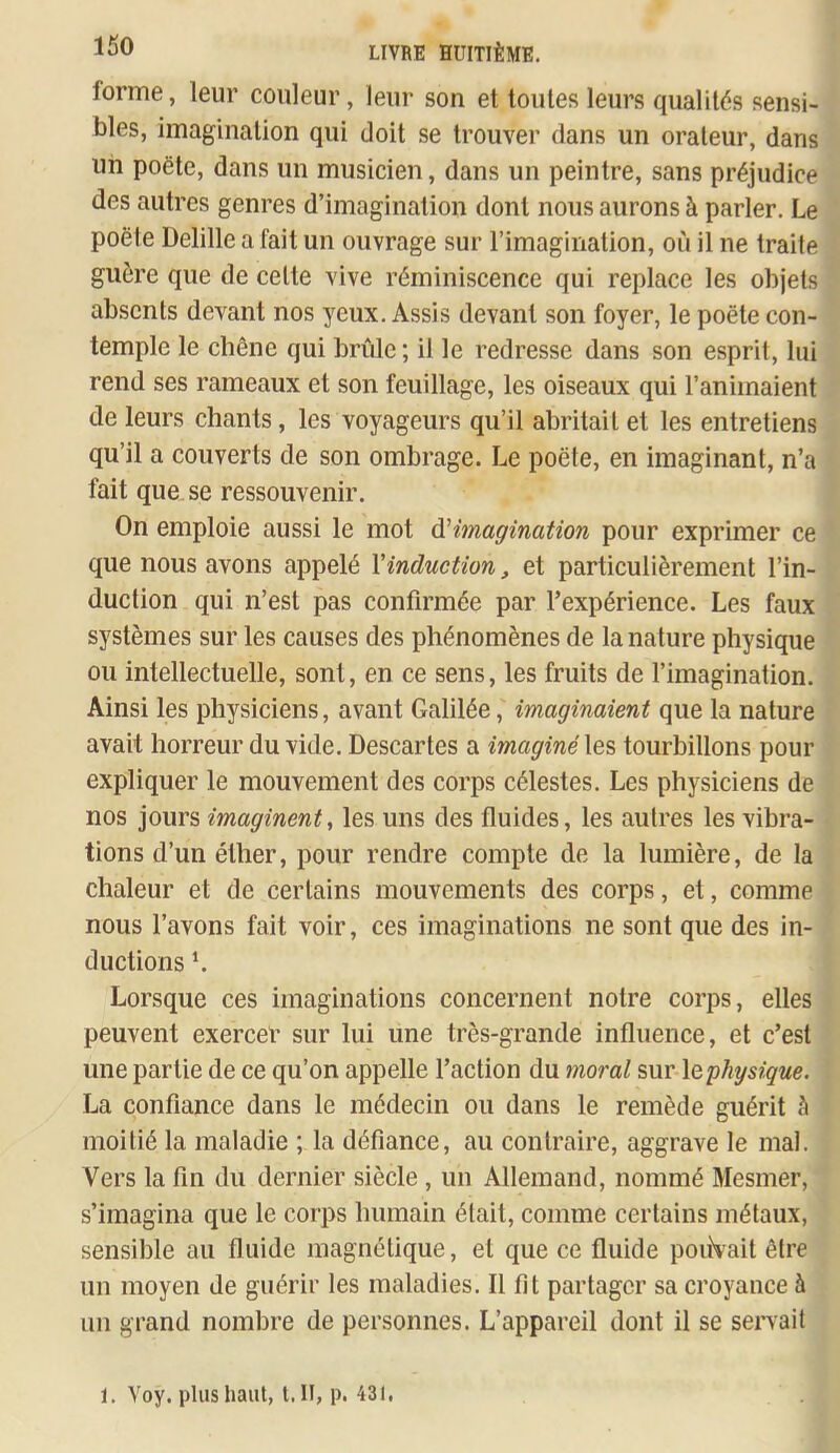 forme, leur couleur, leur son et toutes leurs qualités sensi- bles, imagination qui doit se trouver dans un orateur, dans un poëte, dans un musicien, dans un peintre, sans préjudice des autres genres d’imagination dont nous aurons à parler. Le poêle Delille a fait un ouvrage sur l’imagination, où il ne traite guère que de celte vive réminiscence qui replace les objets absents devant nos yeux. Assis devant son foyer, le poëte con- temple le chêne qui brûle ; il le redresse dans son esprit, lui rend ses rameaux et son feuillage, les oiseaux qui l’animaient de leurs chants, les voyageurs qu’il abritait et les entretiens qu’il a couverts de son ombrage. Le poëte, en imaginant, n’a fait que se ressouvenir. On emploie aussi le mot à'imagination pour exprimer ce que nous avons appelé Vinduction, et particulièrement l’in- duction qui n’est pas confirmée par l’expérience. Les faux systèmes sur les causes des phénomènes de la nature physique ou intellectuelle, sont, en ce sens, les fruits de l’imagination. Ainsi les physiciens, avant Galilée, imaginaient que la nature avait horreur du vide. Descartes a imaginéles tourbillons pour expliquer le mouvement des corps célestes. Les physiciens de nos jours imaginent, les uns des fluides, les autres les vibra- tions d’un éther, pour rendre compte de la lumière, de la chaleur et de certains mouvements des corps, et, comme nous l’avons fait voir, ces imaginations ne sont que des in- ductions L Lorsque ces imaginations concernent notre corps, elles peuvent exercer sur lui une très-grande influence, et c’est une partie de ce qu’on appelle l’action du moral sur \q'physique. La confiance dans le médecin ou dans le remède guérit à moitié la maladie ; la défiance, au contraire, aggrave le mal. Vers la fin du dernier siècle , un Allemand, nommé Mesmer, s’imagina que le corps humain était, comme certains métaux, sensible au fluide magnétique, et que ce fluide pouVait être un moyen de guérir les maladies. Il fit partager sa croyance à un grand nombre de personnes. L’appareil dont il se servait 1. Yoy. plus haut, t. II, p. 431,