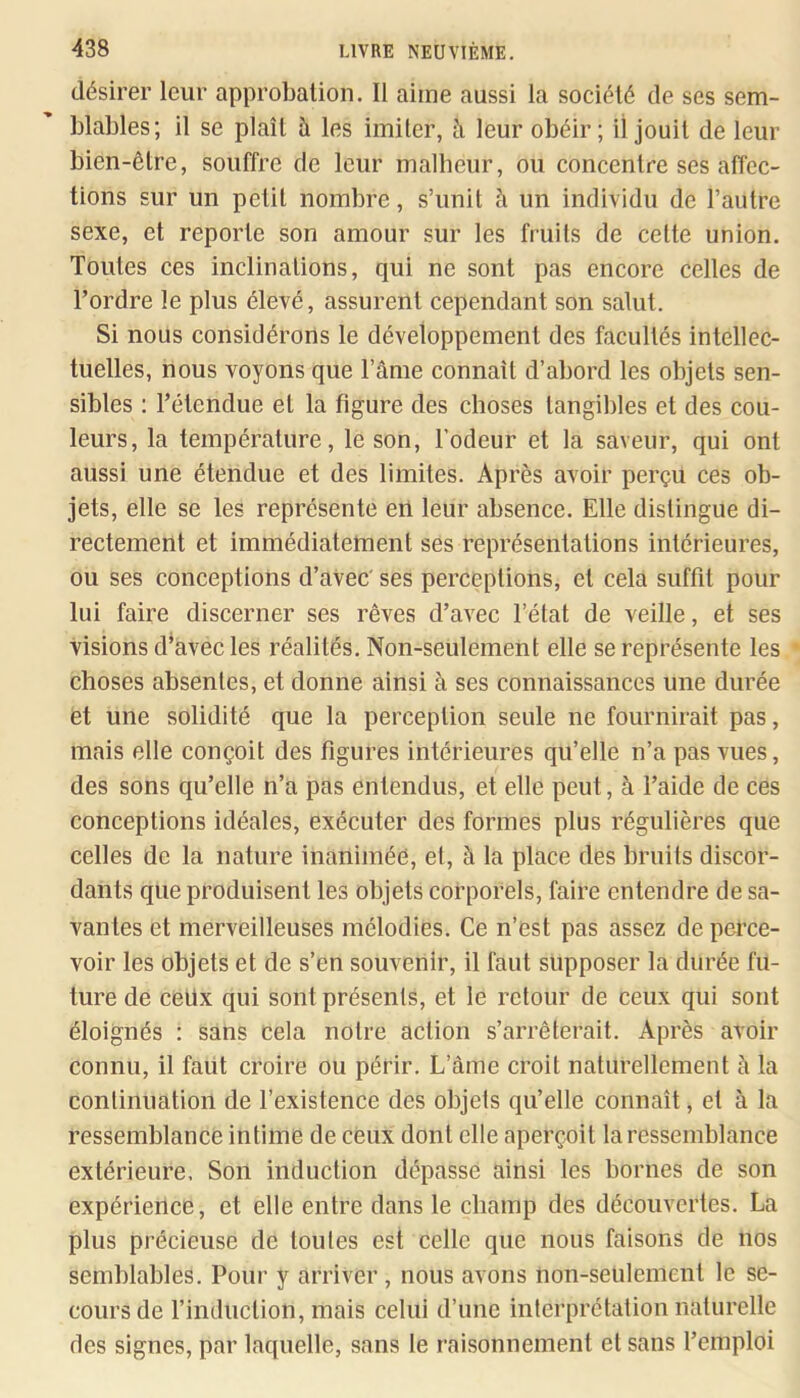 désirer leur approbation. Il aime aussi la société de ses sem- blables; il se plaît à les imiter, à leur obéir; il jouit de leur bien-être, souffre de leur malbeur, ou concentre ses affec- tions sur un petit nombre, s’unit à un individu de l’autre sexe, et reporte son amour sur les fruits de cette union. Toutes ces inclinations, qui ne sont pas encore celles de l’ordre le plus élevé, assurent cependant son salut. Si nous considérons le développement des facultés intellec- tuelles, nous voyons que l’âme connaît d’abord les objets sen- sibles : l’étendue et la figure des choses tangibles et des cou- leurs, la température, le son, l’odeur et la saveur, qui ont aussi une étendue et des limites. Après avoir perçu ces ob- jets, elle se les représente en leur absence. Elle distingue di- rectement et immédiatement ses représentations intérieures, ou ses conceptions d’avec' ses perceptions, et cela suffit pour lui faire discerner ses rêves d’avec l’état de veille, et ses visions dWec les réalités. Non-seulement elle se représente les choses absentes, et donne ainsi à ses connaissances une durée et une solidité que la perception seule ne fournirait pas, mais elle conçoit des figures intérieures qu’elle n’a pas vues, des sons qu’elle n’a pas entendus, et elle peut, à l’aide de ces conceptions idéales, exécuter des formes plus régulières que celles de la nature inanimée, et, à la place des bruits discor- dants que produisent les objets corporels, faire entendre de sa- vantes et merveilleuses mélodies. Ce n’est pas assez de perce- voir les objets et de s’en souvenir, il faut supposer la durée fu- ture de ceüx qui sont présents, et le retour de ceux qui sont éloignés : sans cela notre action s’arrêterait. Après avoir connu, il faiit croire ou périr. L’âme croit naturellement à la continuation de l’existence des objets qu’elle connaît, et à la ressemblance intime de ceux dont elle aperçoit la ressemblance extérieure. Son induction dépasse ainsi les bornes de son expérience, et elle entre dans le champ des découvertes. La plus précieuse de toutes est celle que nous faisons de nos semblables. Pour y arriver, nous avons non-seulement le se- cours de l’indiiction, mais celui d’une interprétation naturelle des signes, par laquelle, sans le raisonnement et sans l’emploi