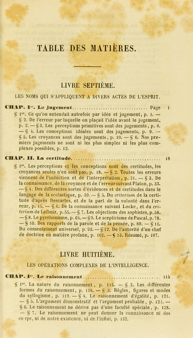 TABLE DES MATIERES LIVRE SEPTIÈME. LES NOMS QUI S’APPLIQUENT A DIVERS ACTES DE L’ESPRIT. CHAP. lic jagrément. Page 1 § 1. Ce qu’on entendait autrefois par idée et jugement, p. 1. — § 2. De l’erreur par laquelle on plaçait l’idée avant le jugement, p. 2. — §3. Les perceptions primitives sont des jugements, p. 6. — § 4. Les conceptions idéales sont des jugements, p. 9. — § 6. Les croyances sont des jugements, p. 10. — § 6. Nos pre- miers jugements ne sont ni les plus simples ni les plus com- plexes possibles, p. 12. CHAP. II. lia certitude 18 § 1. Les perceptions et les conceptions sont des certitudes, les croyances seules n’en sont pas, p. 18. — § 2. Toutes les erreurs viennent de l’induction et de l’interprétalion, p. 21. — § 3. De la connaissance, de la croyance et de l’erreur suivant Platon, p. 33. — §4. Des différentes sortes d’évidences et de certitudes dans le langage de la scolastique, p. 39. — § 6. Du critérium de la certi- tude d’après Descartes, et de la part de la volonté dans l’er- reur, p. 45. — § 6. De la connaissance suivant Locke, et du cri- térium de Le'ihaiz, p. 55. — § 7. Les objections des sophistes, p. 58. —§8. Le pyrrhonisme, p. 64. —§9. Le scepticisme de Pascal, p. 78. — § 10. Des rapports de la parole et de la pensée, p. 89. — § 11. Du consentement universel, p. 93. — § 12. De l’autorité d’un chef de doctrine en matière profane, p. 102. — § 13. Résumé, p. 107, LIVRE HUITIÈME. LES OPÉRATIONS COMPLEXES DE L’INTELLIGENCE. CHAI». I. C.e raisonnement 115 § 1. La nature du raisonnement, p. 115. — § 2. Les différentes formes du raisonnement, p. 118. — § 3. Règles, figures et modes du syllogisme, p. 119.—§4. Le raisonnement d’égalité, p. 121. — § 5. L’argument démonstratif et l’argument probable, p. 12-3. — §6. Le raisonnement ne dérive pas d’une faculté spéciale, p. 128. — § 7. Le raisonnement ne peut donner la connaissance ni des co rps, ni de notre existence, ni de l’intini, ji. 132.