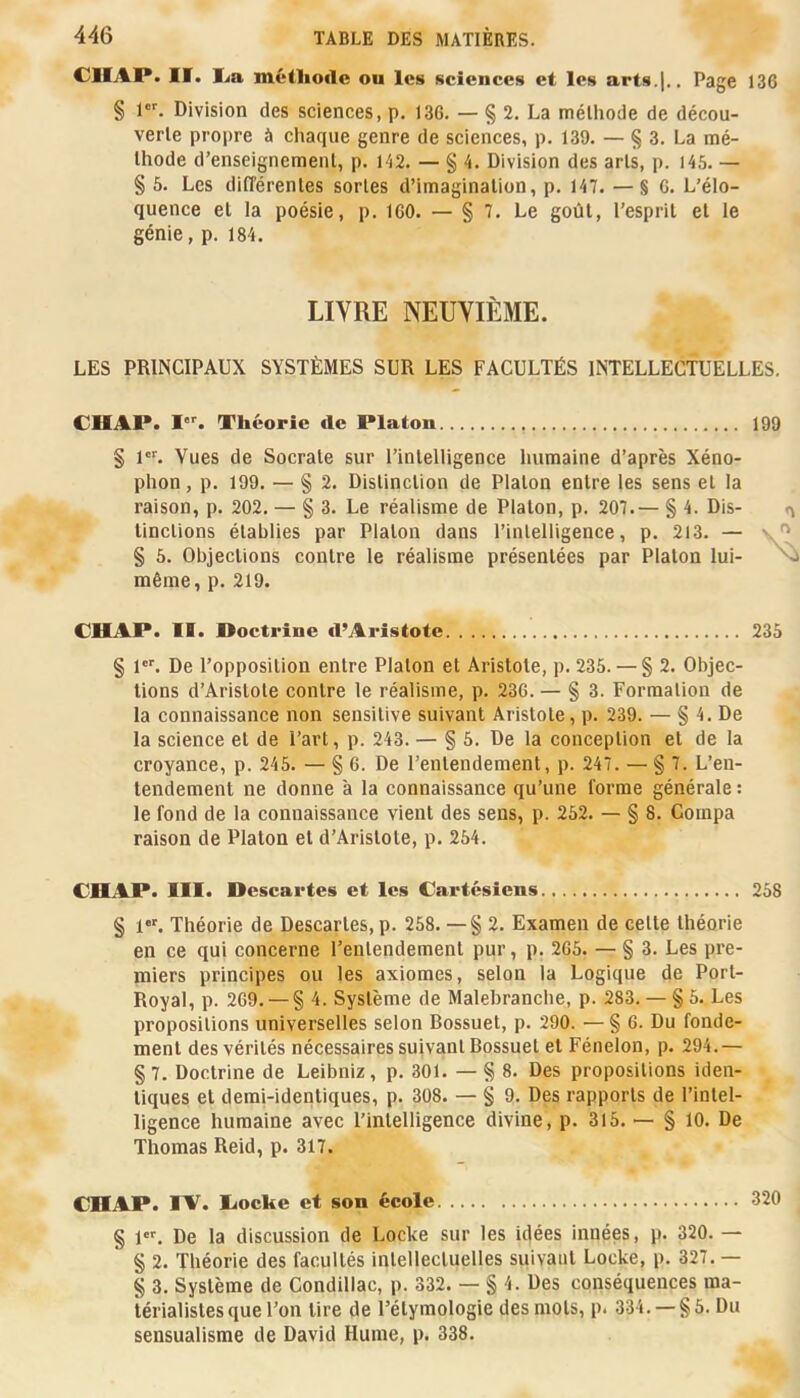 IÏ» niétlio«le ou les sciences et les arts.|.. Page 136 § 1. Division des sciences, p. 136. — § 2. La méthode de décou- verte proi>re à chaque genre de sciences, p. 139. — § 3. La mé- thode d’enseignement, p. 142. — § 4. Division des arts, p. 146. — § 6. Les différentes sortes d’imagination, p. 147. —§6. L’élo- quence et la poésie, p. 160. — § 7. Le goût, l’esprit et le génie, p. 184. LIVRE NEUVIÈME. LES PRINCIPAUX SYSTÈMES SUR LES FACULTÉS INTELLECTUELLES. CHAP. I''. Théorie de Platon 199 § 1. Vues de Socrate sur l’intelligence humaine d’après Xéno- phon, p. 199. — § 2. Distinction de Platon entre les sens et la raison, p. 202. — § 3. Le réalisme de Platon, p. 207.— § 4. Dis- t\ tinctions établies par Platon dans l’intelligence, p. 213. — § 5. Objections contre le réalisme présentées par Platon lui- ^ même, p. 219. CHAP. II. Doctrine d’Aristote 236 § 1. De l’opposition entre Platon et Aristote, p. 236. — § 2. Objec- tions d’Aristote contre le réalisme, p. 236. — § 3. Formation de la connaissance non sensitive suivant Aristote, p. 239. — § 4. De la science et de l’art, p. 243. — § 5. De la conception et de la croyance, p. 245. — § 6. De l’entendement, p. 247. — § 7. L’en- tendement ne donne à la connaissance qu’une forme générale : le fond de la connaissance vient des sens, p. 262. — § 8. Compa raison de Platon et d’Aristote, p. 254. CHAP. III. Descartes et les Cartésiens 268 § 1. Théorie de Descartes, p. 268. — § 2. Examen de cette théorie en ce qui concerne l’entendement pur, p. 266. — § 3. Les pre- miers principes ou les axiomes, selon la Logique de Port- Royal, p. 269. —§ 4. Système de Malebranche, p. 283. — § 6. Les propositions universelles selon Bossuet, p. 290. — § 6. Du fonde- ment des vérités nécessaires suivant Bossuet et Fénelon, p. 294.— § 7. Doctrine de Leibniz, p. 301. — § 8. Des propositions iden- tiques et demi-identiques, p. 308. — § 9. Des rapports de l’intel- ligence humaine avec l’intelligence divine, p. 315. — § 10. De Thomas Reid, p. 317. CHAP. IV. liocke et son école 320 § 1. De la discussion de Locke sur les idées innées, p. 320. — § 2. Théorie des facultés intellectuelles suivant Locke, p. 327.— § 3. Système de Condillac, p. 332. — § 4. Des conséquences ma- térialistes que l’on tire de l’étymologie des mots, p. 334. — §5. Du sensualisme de David Hume, p. 338.