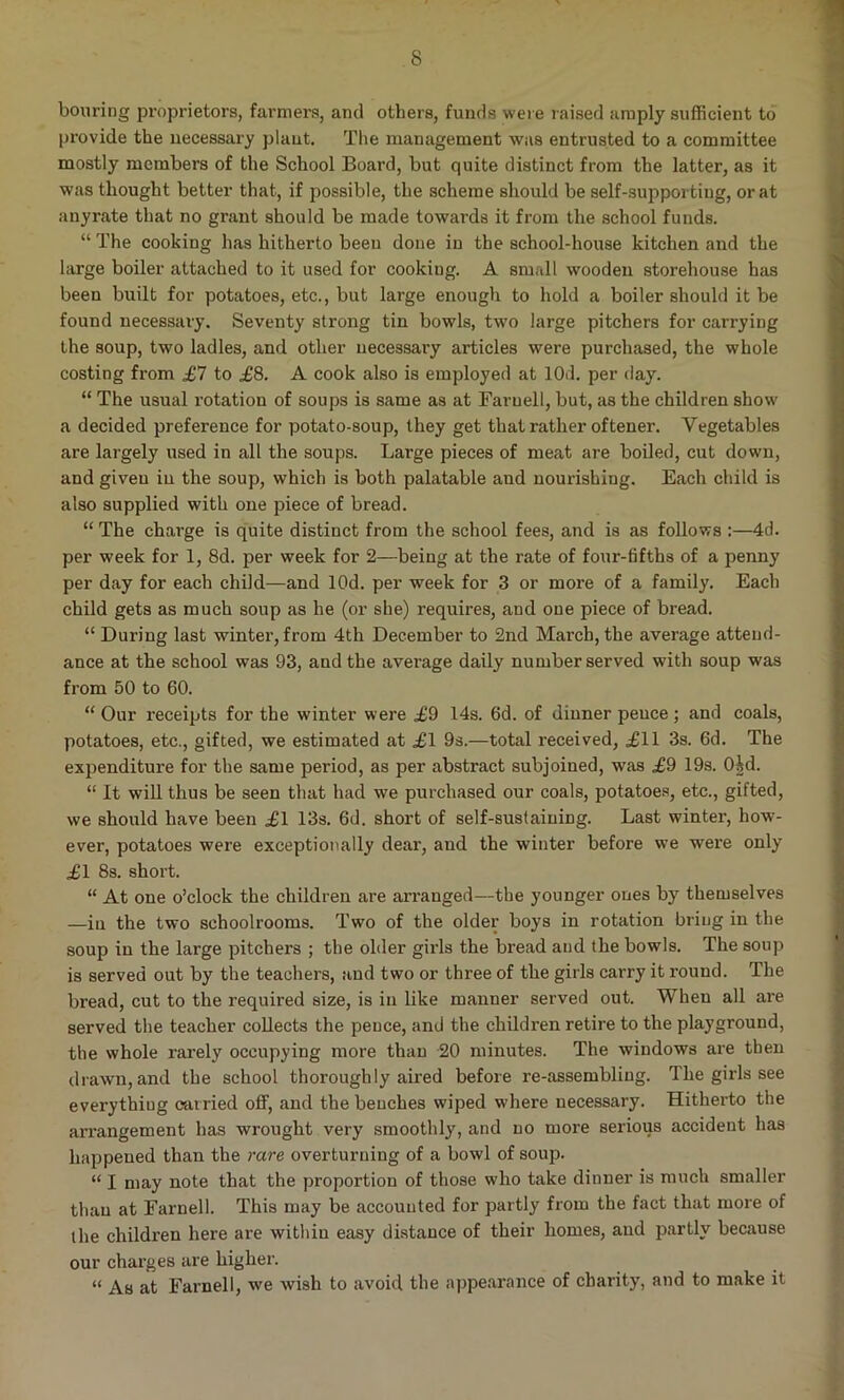 bouring proprietors, farmers, and others, funds were raised amply sufficient to provide the necessary plant. The management was entrusted to a committee mostly members of the School Board, but quite distinct from the latter, as it was thought better that, if possible, the scheme should be self-supporting, or at anyrate that no gi’ant should be made towards it from the school funds. “ The cooking has hitherto been done iu the school-house kitchen and the large boiler attached to it used for cookiug. A small wooden storehouse has been built for potatoes, etc., but large enough to hold a boiler should it be found necessary. Seventy strong tin bowls, two large pitchers for carrying the soup, two ladles, and other necessary articles were purchased, the whole costing from £7 to £8. A cook also is employed at 10d. per day. “ The usual rotation of soups is same as at Farnell, but, as the children show a decided preference for potato-soup, they get that rather oftener. Yegetables are largely used in all the soups. Large pieces of meat are boiled, cut down, and given in the soup, which is both palatable aud nourishing. Each child is also supplied with one piece of bread. “ The charge is quite distinct from the school fees, and is as follows 4d. per week for 1, 8d. per week for 2—being at the rate of four-fifths of a penny per day for each child—and lOd. per week for 3 or more of a family. Each child gets as much soup as he (or she) requires, and one piece of bread. “ During last winter, from 4th December to 2nd March, the average attend- ance at the school was 93, and the average daily number served with soup was from 50 to 60. “ Our receipts for the winter were ,£9 14s. 6d. of dinner peuce; and coals, potatoes, etc., gifted, we estimated at ,£1 9s.—total received, £11 3s. 6d. The expenditure for the same period, as per abstract subjoined, was £9 19s. Oid. “ It will thus be seen that had we purchased our coals, potatoes, etc., gifted, we should have been £1 13s. 6d. short of self-sustaining. Last winter, how- ever, potatoes were exceptionally dear, and the winter before we were only £1 8s. short. “ At one o’clock the children are arranged—the younger ones by themselves —iu the two schoolrooms. Two of the older boys in rotation bring in the soup in the large pitchers ; the older girls the bx-ead and the bowls. The soup is served out by the teachers, and two or three of the girls carry it round. The bread, cut to the required size, is in like manner served out. When all are served the teacher collects the peuce, and the children retire to the playground, the whole rarely occupying more than 20 minutes. The windows are then drawn,and the school thoroughly aired before re-assembling. The girls see everything carried off, and the benches wiped where necessary. Hitherto the arrangement has wrought very smoothly, and no more serious accident has happened than the rare overturning of a bowl of soup. “ I may note that the proportion of those who take dinner is much smaller than at Farnell. This may be accounted for partly from the fact that more of the children here are within easy distance of their homes, aud partly because our charges are higher. « As at Farnell, we wish to avoid the appearance of charity, and to make it