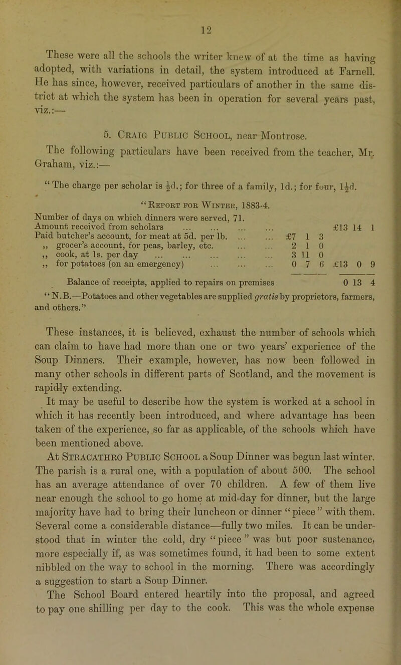 These were all the schools the writer knew of at the time as having adopted, with variations in detail, the system introduced at Farnell. He has since, however, received particulars of another in the same dis- trict at which the system has been in operation for several years past, viz.:— 5. Craig Public School, near Montrose. The following particulars have been received from the teacher, Mr. Graham, viz.:— “ The charge per scholar is £d.; for three of a family, Id.; for four, l|d. “Report for Winter, 1883-4. Number of days on which dinners were served, 71. Amount received from scholars Paid butcher’s account, for meat at 5d. per lb „ grocer’s account, for peas, barley, etc. ,, cook, at Is. per day ,, for potatoes (on an emergency) £13 14 1 £7 1 3 2 1 0 3 11 0 0 7 6 £13 0 9 Balance of receipts, applied to repairs on premises 0 13 4 “ N.B.—Potatoes and other vegetables are supplied gratis by proprietors, farmers, and others. ” These instances, it is believed, exhaust the number of schools which can claim to have had more than one or two years’ experience of the Soup Dinners. Their example, however, has now been followed in many other schools in different parts of Scotland, and the movement is rapidly extending. It may be useful to describe how the system is worked at a school in which it has recently been introduced, and where advantage has been taken of the experience, so far as applicable, of the schools which have been mentioned above. At Stracathro Public School a Soup Dinner was begun last winter. The parish is a rural one, with a population of about 500. The school has an average attendance of over 70 children. A few of them live near enough the school to go home at mid-day for dinner, but the large majority have had to bring their luncheon or dinner “piece” with them. Several come a considerable distance—fully two miles. It can be under- stood that in winter the cold, dry “ piece ” was but poor sustenance, more especially if, as was sometimes found, it had been to some extent nibbled on the way to school in the morning. There was accordingly a suggestion to start a Soup Dinner. The School Board entered heartily into the proposal, and agreed to pay one shilling per day to the cook. This was the whole expense