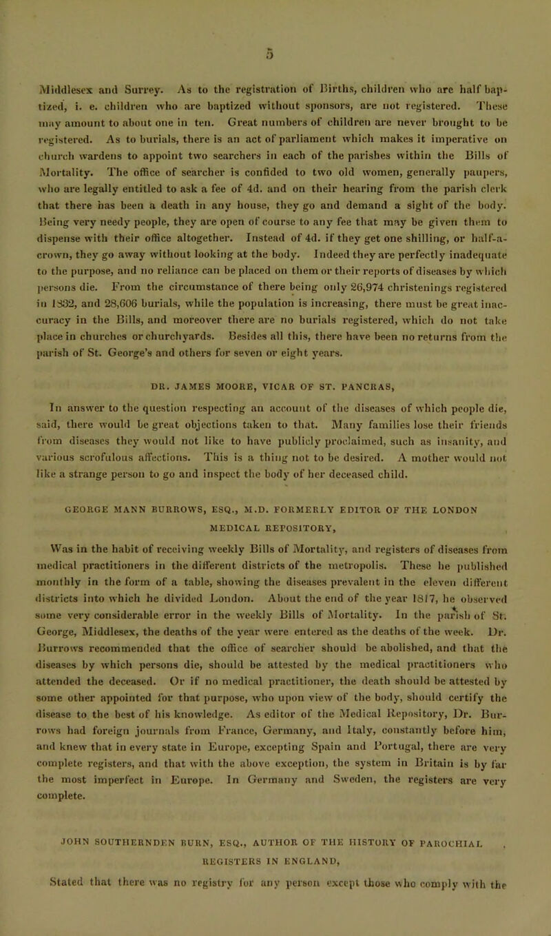 Mitldlescx and SuiTcy. As to the registration of Births, children who arc half bap- tized, i. e. children who are baptized without sponsors, are not registered. These niiiy amount to about one in ten. Great numbers of children are never brought to be registered. As to burials, there is an act of parliament which makes it imperative on church wardens to appoint two searchers in each of the parishes within the Bills of ftJortality. The office of searcher is confided to two old women, generally |)aupers, who are legally entitled to ask a fee of 4d. and on their hearing from the parish clerk that there has been a death in any house, they go and demand a sight of the body. Being very needy people, they are open of course to any fee that may be given them to dispense with their office altogether. Instead of 4d. if they get one shilling, or half-a- crowti, they go away without looking at the body. Indeed they are perfectly inadequate to the purpose, and no reliance can be placed on tliem or their reports of diseases by wliich persons die. From the circumstance of there being only 26,974 christenings registered in 1332, and 28,606 burials, while the population is increasing, there must be great inac- curacy in the Bills, and moreover there are no burials registered, which do not take place in churches or churchyards. Besides all this, there have been no returns from the parish of St. George’s and others for seven or eight years. DU. JAMES MOORE, VICAR OF ST. PANCUAS, In answer to the question respecting an account of the diseases of which people die, said, there would be great objections taken to that. Many families lose their friends from diseases they would not like to have publicly proclaimed, such as insanity, and various scrofulous aifections. This is a thing not to be desired. A mother would not like a strange person to go and inspect the body of her deceased child. GEORGE MANN BURROWS, ESQ., M.D. FORMERLY EDITOR OF THE LONDON MEDICAL REPOSITORY, Was in the habit of receiving weekly Bills of Mortality, and registers of diseases from medical practitioners in the different districts of the metropolis. These he iiublished monthly in the form of a table, showing the diseases prevalent in the eleven different districts into which he divided London. About the end of the year 1817, he observed some very considerable error in the weekly Bills of Mortality. In the parish of St. George, Middlesex, the deaths of the year were entered as the deaths of the week. Dr. Burrows recommended that the office of searcher should be abolished, and that the diseases by which persons die, should be attested by the medical practitioners who attended the deceased. Or if no medical practitioner, the death should be attested by some other appointed for that purpose, who upon view of the body, should certify the disease to the best of his knowledge. As editor of the Medical Repository, Dr. Bur- rows had foreign journals from France, Germany, and Italy, constantly before him, and knew that in every state in Europe, excepting Spain and Fortugal, there are very complete registers, and that with the above exception, the system in Britain is by far the most imperfect in Europe. In Germany and Sweden, the registers are very complete. JOHN SOUTHERNDEN BURN, ESQ., AUTHOR OF THE HISTORY OF PAROCHIAL REGISTERS IN ENGLAND, Stated that there was no registry for any person except those who comply with the