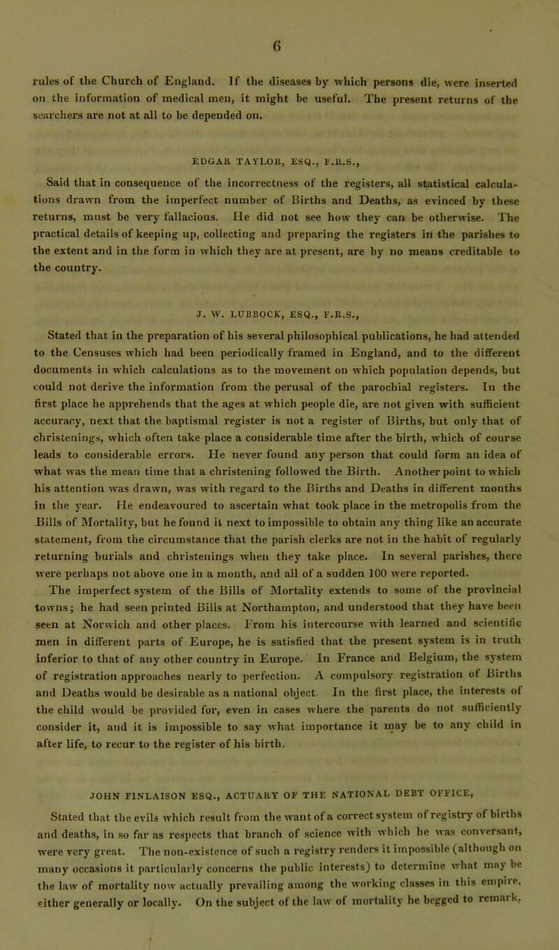 rules of the Church of England. If the diseases by which persons die, were inserted on the information of medical men, it might be useful. The present returns of the senrchei's arc not at all to be depended on. EDGAll TAYLOIl, ESQ., I'.Il.S., Said that in consequence of the incorrectness of the registers, all statistical calcula- tions drawn from the imperfect number of Births and Deaths, as evinced by these returns, must be very fallacious. He did not see how they can be otherwise. The practical details of keeping up, collecting and preparing the registers in the parishes to the extent and in the form in which they are at present, are by no means creditable to the country. J. W. LUBBOCK, ESQ., F.K.S., Stated that in the preparation of his several philosophical publications, he had attended to the Censuses which had been periodically framed in England, and to the different documents in which calculations jis to the movement on which population depends, but could not derive the information from the perusal of the parochial registers. In the first place he apprehends that the ages at which people die, are not given with sufficient accuracy, next that the baptismal register is not a register of Births, hut only that of christenings, which often take place a considerable time after the birth, which of course leads to considerable errors. He never found any person that could form an idea of what was the mean time that a christening followed the Birth. Another point to which his attention was drawn, was with regard to the Births and Deaths in different months in the year. He endeavoured to ascertain what took place in the metropolis from the Bills of Mortality, but he found it next to impossible to obtain any thing like an accurate statement, from the circumstance that the parish clerks are not in the habit of regularly returning burials and christenings when they take place. In several parishes, there were perhaps not above one in a month, and all of a sudden 100 were reported. The imperfect system of the Bills of Mortality extends to some of the provincial towns; he had seen printed Bills at Northampton, and understood that they have been seen at Norwich and other places. From his intercourse with learned and scientific men in different parts of Europe, he is satisfied that the present system is in truth inferior to that of any other country in Europe. In France and Belgium, the system of registration approaches nearly to perfection. A compulsory registration of Births and Deaths would be desirable as a national object. In the first place, the interests of the child w'ould be provided for, even in cases where the parents do not sufficiently consider it, and it is impossible to say what importance it may be to any child in after life, to recur to the register of his birth. JOHN riNLAISON ESQ., ACTUARY OF THE NATIONAL DEBT OFFICE, Stated that the evils which result from the want of a correct system of registry of births and deaths, in so far ns respects that branch of science with which he was conversant, were very great. The non-existence of such a registry renders it impossible (although on many occasions it particularly concerns the public Interests) to determine what may be the law of mortality now actually prevailing among the working classes in this empiie, either generally or locally. On the subject of the law of mortality he begged to remark, t