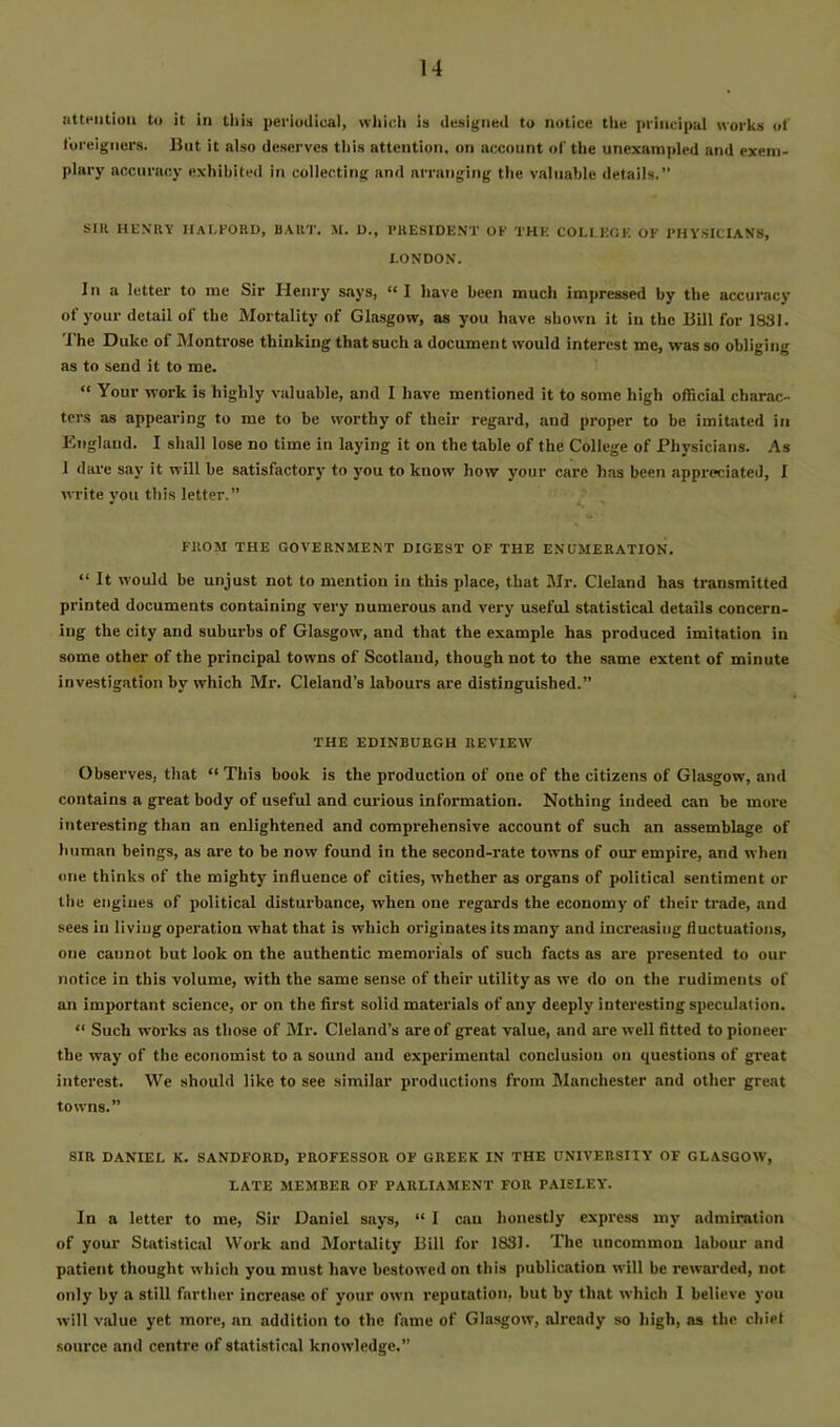 iitteiitioii to it in tliis periodical, which Is designed to notice the principul works of foreigners. But it also deserves this attention, on account of the unexampled and exem- plary accuracy exhibited in collecting and arranging the valuable details. SIR HENRY HALFORD, BART. M. D., PRESIDENT OF THE COLLEGE OF PHY.SICIANS, LONDON. In a letter to me Sir Henry says, “1 have been much impressed by the accuracy of your detail of the Mortality of Glasgow, as you have shown it in the BUI for 18SI. The Duke of Montrose thinking that such a document would Interest me, was so obliging as to send it to me. “ Your work is highly valuable, and I have mentioned it to some high official charac- ters as appearing to me to be worthy of their regard, and proper to he imitated in England. I shall lose no time in laying it on the table of the College of Physicians. As 1 dare say it will be satisfactorj' to you to know how your care has been appreciated, I write you this letter.” FROM THE GOVERNMENT DIGEST OF THE ENUMERATION. “ It would be unjust not to mention in this place, that Mr. Cleland has transmitted printed documents containing very numerous and very useful statistical details concern- ing the city and suburbs of Glasgow, and that the example has produced imitation in some other of the principal towns of Scotland, though not to the same extent of minute investig.ition by which Mr. Cleland’s labours are distinguished.” THE EDINBURGH REVIEW Observes, that “ This book is the production of one of the citizens of Glasgow, and contains a great body of useful and curious information. Nothing indeed can be more interesting than an enlightened and comprehensive account of such an assemblage of human beings, as are to be now found in the second-rate towns of our empire, and when one thinks of the mighty influence of cities, whether as organs of political sentiment or the engines of political disturbance, when one regards the economy of their trade, and sees in living operation what that is which originates its many and increasing fluctuations, one cannot hut look on the authentic memorials of such facts as are presented to our notice in this volume, with the same sense of their utility as we do on the rudiments of an important science, or on the first solid materials of any deeply interesting speculation. “ Such works as those of Mr. Cleland’s are of great value, and are well fitted to pioneer the way of the economist to a sound and experimental conclusion on questions of great interest. We should like to see similar productions from Manchester and other great towns.” SIR DANIEL K. SANDFORD, PROFESSOR OF GREEK IN THE UNIVERSITY OF GLASGOW, LATE MEMBER OF PARLIAMENT FOR PAISLEY. In a letter to me. Sir Daniel says, “ I can honestly express my admiration of your Statistical Work and Mortality Bill for 1831. The uncommon labour and patient thought which you must have bestowed on this publication will be rewarded, not only by a still farther increase of your own reputation, but by that which 1 believe you will value yet more, an addition to the fame of Glasgow, already so high, as the chiet source and centre of statistical knowledge.”