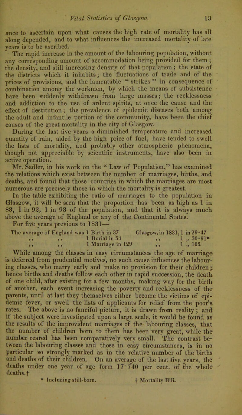 ance to ascertain upon what causes the higli rate of mortality has all along depended, and to what influences the increased mortality of late years is'to be ascribed. The rapid increase in the amount of the labouring population, without any corresponding amount of accommodation being provided for them ; the density, und still increasing density of that population ; the state of the districts which it inhabits; the fluctuations of trade and of the prices of provisions, and the lamentable “ strikes ” in consequence of combination among the workmen, by which the means of subsistence have been suddenly withdrawn from large masses; the recklessness and addiction to the use of ardent spirits, at once the cause and the effect of destitution; the prevalence of epidemic diseases both among the adult and infantile portion of the community, have been the chief causes of the great mortality in the city of Glasgow. During the last five years a diminished temperature and increased quantity of rain, aided by the high price of fuel, have tended to swell the lists of mortality, and probably other atmospheric phenomena, though not appreciable by scientific instruments, have also been in active operation. Mr. Sadler, in his work on the “ Law of Population,” has examined the relations which exist between the number of marriages, births, and deaths, and found that those countries in which the marriages are most numerous are precisely those in which the mortality is greatest. In the table exhibiting the ratio of marriages to the population in Glasgow, it will be seen that the proportion has been as high as 1 in 83, 1 in 92, 1 in 93 of the population, aud that it is always much above the average of England or any of the Continental States. For five years previous to 1831— The average of England was 1 Birth in 37 Glasgow, in 1831,1 in 29*47 ,, ,, 1 Burial in 54 ,, 1 ,, 30*91* ,, ,, 1 Marriage in 129 ,, 1 ,,105 While among the classes in easy circumstances the age of marriage is deferred from prudential motives, no such cause influences the labour- ing classes, who marry early and make no provision for their children; hence births and deaths follow each other in rapid succession, the death of one child, after existing for a few months, making way for the birth of another, each event increasing the poverty and recklessness of the parents, until at last they themselves either become the victims of epi- demic fever, or swell the lists of applicants for relief from the poor’s rates. The above is no fanciful picture, it is drawn from reality ; and if the subject were investigated upon a large scale, it would be found as the results of the improvident marriages of the labouring classes, that the number of children born to them has been very great, while the number reared has been comparatively very small. The contrast be- tween the labouring classes and those in easy circumstances, is in no particular so strongly marked as in the relative number of the births and deaths of their children. On an average of the last five years, the deaths under one year of age form 17'740 per cent, of the whole deaths, f * Including still-born. f Mortality Bill.