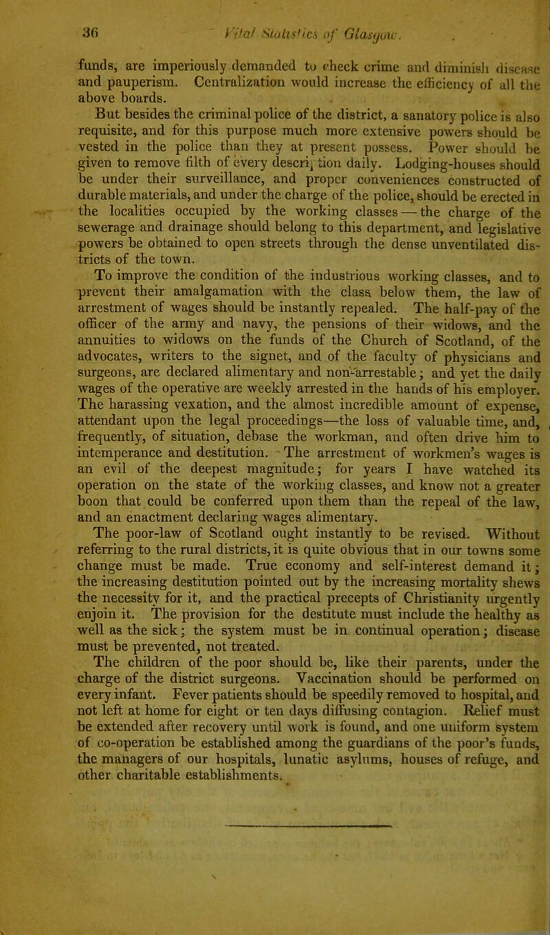 funds, are imperiously demanded to check crime and diminish disease and pauperism. Centralization would increase the efficiency of all the above boards. But besides the criminal police of the district, a sanatory police is also requisite, and for this purpose much more extensive powers should be vested in the police than they at present possess. Power should he given to remove filth of every descrq tiou daily. Lodging-houses should be under their surveillance, and proper conveniences constructed of durable materials, and under the charge of the police, should be erected in the localities occupied by the working classes — the charge of the sewerage and drainage should belong to this department, and legislative powers be obtained to open streets through the dense unventilated dis- tricts of the town. To improve the condition of the industrious working classes, and to prevent their amalgamation with the class below them, the law of arrestment of wages should be instantly repealed. The half-pay of the officer of the army and navy, the pensions of their widows, and the annuities to widows on the funds of the Church of Scotland, of the advocates, writers to the signet, and of the faculty of physicians and surgeons, are declared alimentary and non-arrestable; and yet the daily wages of the operative are weekly arrested in the hands of his employer. The harassing vexation, and the almost incredible amount of expense, attendant upon the legal proceedings—the loss of valuable time, and, frequently, of situation, debase the workman, and often drive him to intemperance and destitution. The arrestment of workmen’s wages is an evil of the deepest magnitude; for years I have watched its operation on the state of the working classes, and know not a greater boon that could be conferred upon them than the repeal of the law, and an enactment declaring wages alimentary. The poor-law of Scotland ought instantly to be revised. Without referring to the rural districts, it is quite obvious that in our towns some change must be made. True economy and self-interest demand it; the increasing destitution pointed out by the increasing mortality shews the necessity for it, and the practical precepts of Christianity urgently enjoin it. The provision for the destitute must include the healthy as well as the sick: the system must be in continual operation; disease must be prevented, not treated. The children of the poor should be, like their parents, under the charge of the district surgeons. Vaccination should be performed on every infant. Fever patients should be speedily removed to hospital, and not left at home for eight or ten days diffusing contagion. Relief must be extended after recovery until work is found, and one uniform system of co-operation be established among the guardians of the poor’s funds, the managers of our hospitals, lunatic asylums, houses of refuge, and other charitable establishments.