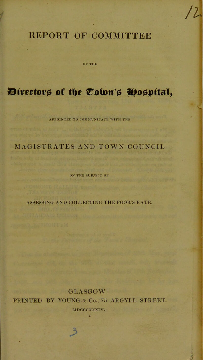 REPORT OF COMMITTEE OF THE l9trcrtor$ of ti)o ^oti>n’$ ^o0pitalf APPOINTED TO COMMUNICATE WITH THE MAGISTRATES AND TOWN COUNCIL ON THE SUBJECT OF ASSESSING AND COLLECTING THE POOR’S-RATE. PRINTED GLASGOW: BY YOUNG & Co., 75 ARGYLL STREET. MDCCCXXXIV. C >