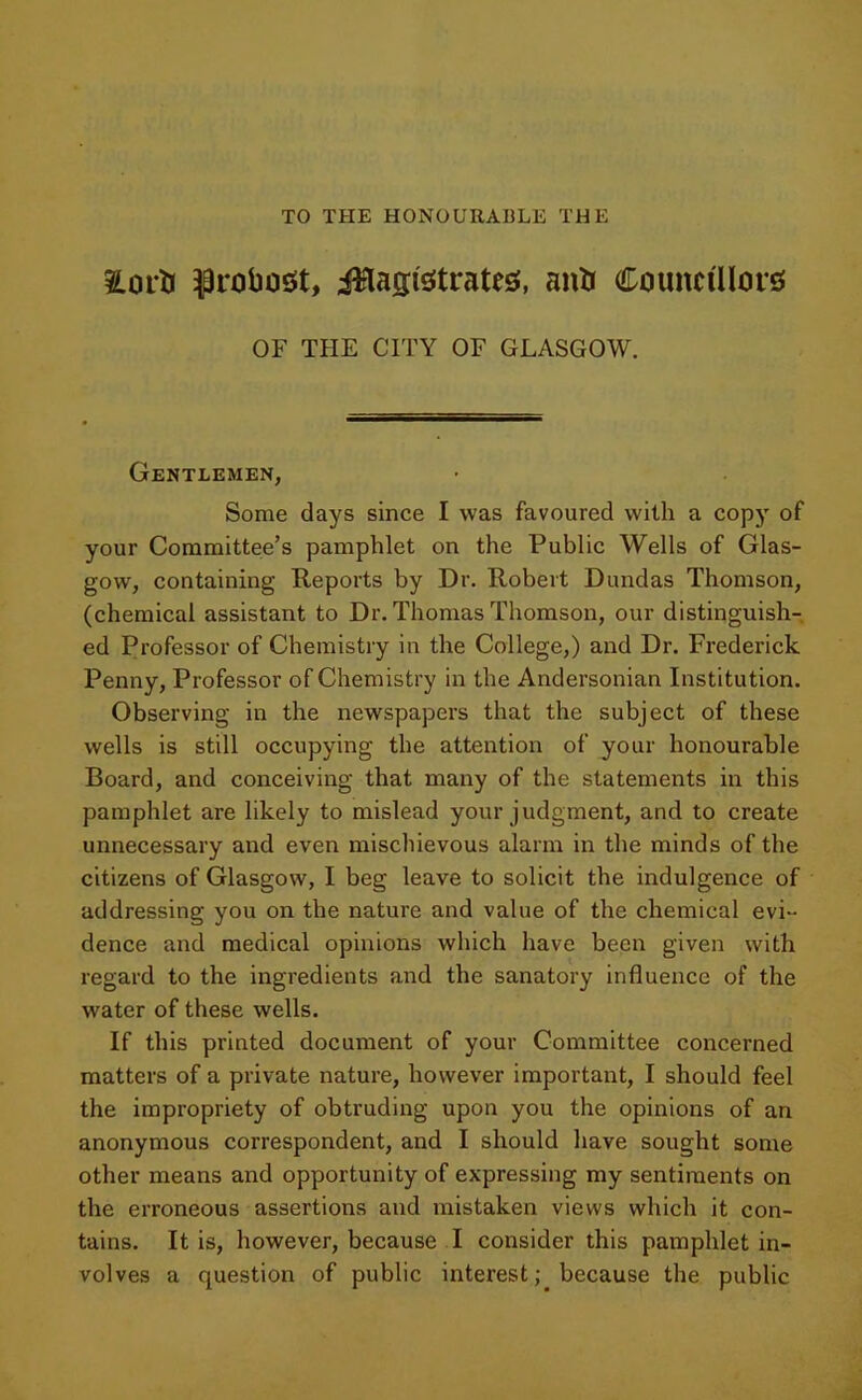 TO THE HONOURABLE THE 2Lorti $robosit, jflagfetrates, anti Councillors; OF THE CITY OF GLASGOW. Gentlemen, Some days since I was favoured with a copy of your Committee’s pamphlet on the Public Wells of Glas- gow, containing Reports by Dr. Robert Dundas Thomson, (chemical assistant to Dr. Thomas Thomson, our distinguish- ed Professor of Chemistry in the College,) and Dr. Frederick Penny, Professor of Chemistry in the Andersonian Institution. Observing in the newspapers that the subject of these wells is still occupying the attention of your honourable Board, and conceiving that many of the statements in this pamphlet are likely to mislead your judgment, and to create unnecessary and even mischievous alarm in the minds of the citizens of Glasgow, I beg leave to solicit the indulgence of addressing you on the nature and value of the chemical evi- dence and medical opinions which have been given with regard to the ingredients and the sanatory influence of the water of these wells. If this printed document of your Committee concerned matters of a private nature, however important, I should feel the impropriety of obtruding upon you the opinions of an anonymous correspondent, and I should have sought some other means and opportunity of expressing my sentiments on the erroneous assertions and mistaken views which it con- tains. It is, however, because I consider this pamphlet in- volves a question of public interest; because the public