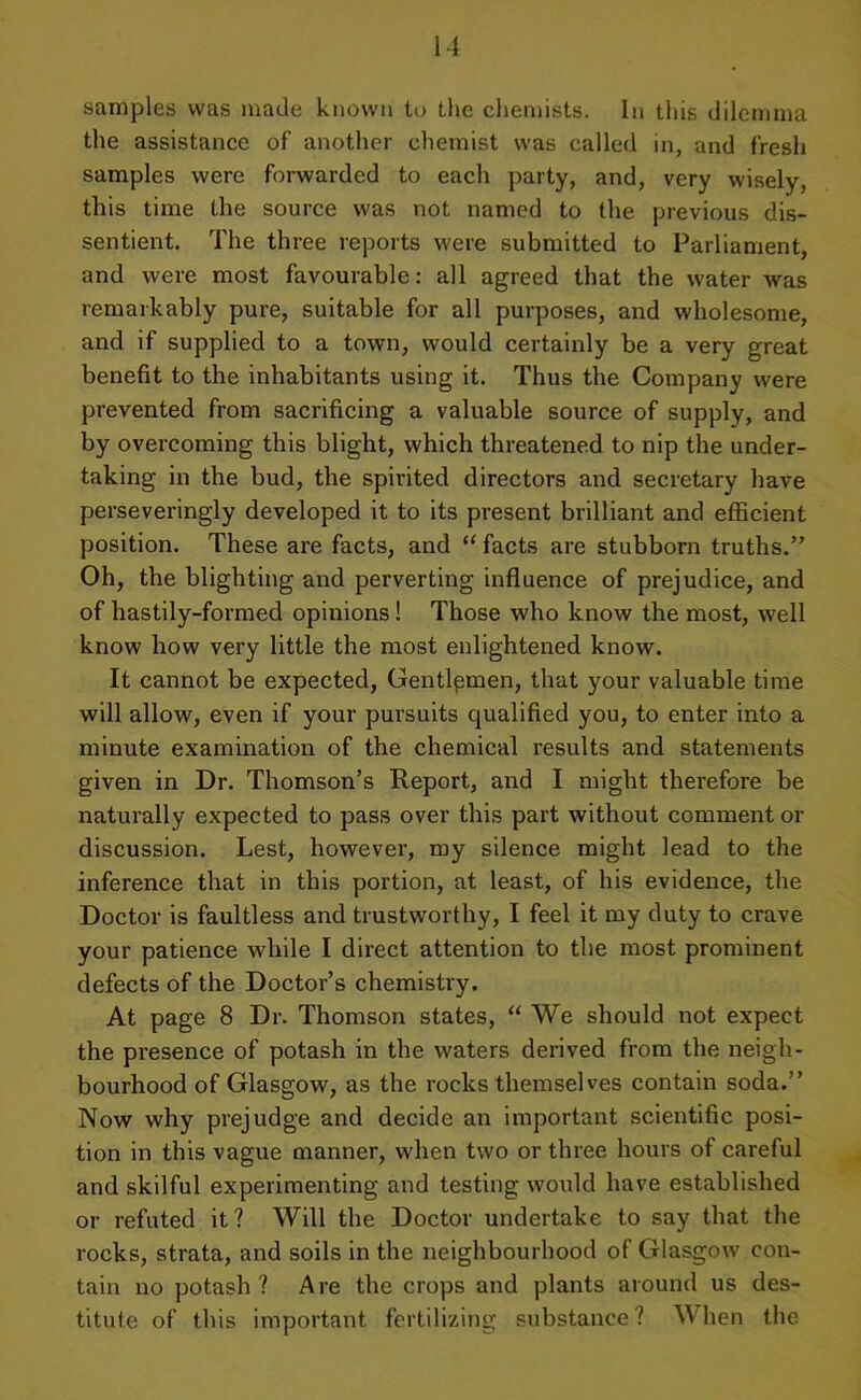 samples was made known to the chemists. In this dilemma the assistance of another chemist was called in, and fresh samples were forwarded to each party, and, very wisely, this time the source was not named to the previous dis- sentient. The three reports were submitted to Parliament, and were most favourable: all agreed that the water was remarkably pure, suitable for all purposes, and wholesome, and if supplied to a town, would certainly be a very great benefit to the inhabitants using it. Thus the Company were prevented from sacrificing a valuable source of supply, and by overcoming this blight, which threatened to nip the under- taking in the bud, the spirited directors and secretary have perseveringly developed it to its present brilliant and efficient position. These are facts, and “ facts are stubborn truths.” Oh, the blighting and perverting influence of prejudice, and of hastily-formed opinions! Those who know the most, well know how very little the most enlightened know. It cannot be expected, Gentlemen, that your valuable time will allow, even if your pursuits qualified you, to enter into a minute examination of the chemical results and statements given in Dr. Thomson’s Report, and I might therefore be naturally expected to pass over this part without comment or discussion. Lest, however, my silence might lead to the inference that in this portion, at least, of his evidence, the Doctor is faultless and trustworthy, I feel it my duty to crave your patience while I direct attention to the most prominent defects of the Doctor’s chemistry. At page 8 Dr. Thomson states, “We should not expect the presence of potash in the waters derived from the neigh- bourhood of Glasgow, as the rocks themselves contain soda.” Now why prejudge and decide an important scientific posi- tion in this vague manner, when two or three hours of careful and skilful experimenting and testing would have established or refuted it? Will the Doctor undertake to say that the rocks, strata, and soils in the neighbourhood of Glasgow con- tain no potash? Are the crops and plants around us des- titute of this important fertilizing substance? When the