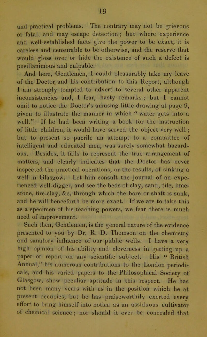 and practical problems. The contrary may not be grievous or fatal, and may escape detection; but where experience and well-established facts give the power to be exact, it is careless and censurable to be otherwise, and the reserve that would gloss over or hide the existence of such a defect is pusillanimous and culpable. And here, Gentlemen, I could pleasurably take my leave of the Doctor and his contribution to this Report, although I am strongly tempted to advert to several other apparent inconsistencies and, I fear, hasty remarks ; but I cannot omit to notice the Doctor’s amusing little drawing at page 9, given to illustrate the manner in which “water gets into a well.” If he had been writing a book for the instruction of little children, it would have served the object very well; but to present so puerile an attempt to a committee of intelligent and educated men, was surely somewhat hazard- ous. Besides, it fails to represent the true arrangement of matters, and clearly indicates that the Doctor has never inspected the practical operations, or the results, of sinking a well in Glasgow. Let him consult the journal of an expe- rienced well-digger, and see the beds of clay, sand, tile, lime- stone, fire-clay, &c, through which the bore or shaft is sunk, and he will henceforth be more exact. If we are to take this as a specimen of his teaching powers, we fear there is much need of improvement. Such then, Gentlemen, is the general nature of the evidence presented to you by Dr. R. D. Thomson on the chemistry and sanatory influence of our public wells. I have a very high opinion of his ability and cleverness in getting up a paper or report on any scientific subject. His “ British Annual,” his numerous contributions to the London periodi- cals, and his varied papers to the Philosophical Society of Glasgow, show peculiar aptitude in this respect. He has not been many years with us in the position which he at present occupies, but he has praiseworthily exerted every effort to bring himself into notice as an assiduous cultivator of chemical science ; nor should it ever be concealed that