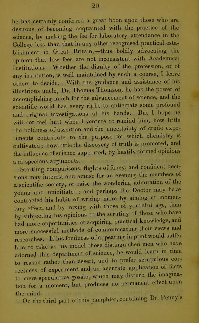 he has certainly conferred a great boon upon those who are desirous of becoming acquainted with the practice of the science, by making the fee for laboratory attendance in the College less than that in any other recognised practical esta- blishment in Great Britain,—thus boldly advocating the opinion that low fees are not inconsistent with Academical Institutions. Whether the dignity of the profession, or of any institution, is well maintained by such a course, I leave others to decide. With the guidance and assistance of his illustrious uncle, Dr. Thomas Thomson, he has the power of accomplishing much for the advancement of science, and the scientific world has every right to anticipate some profound and original investigations at his hands. But I hope he will not feel hurt when I venture to remind him, how little the boldness of assertion and the uncertainty of crude expe- riments contribute to the purpose for which chemistry is cultivated; how little the discovery of truth is promoted, and the influence of science supported, by hastily-formed opinions and specious arguments. Startling comparisons, flights of fancy, and confident deci- sions may interest and amuse for an evening the members of a scientific society, or raise the wondering admiration of the young and uninitiated; and perhaps the Doctor may have contracted his habit of writing more by aiming at momen- tary effect, and by mixing with those of youth!ul age, than by subjecting his opinions to the scrutiny of those who have had more opportunities of acquiring practical knowledge, and more successful methods of communicating their views and researches. If his fondness of appearing in print would suffer him to take as his model those distinguished men who have adorned this department of science, he would learn m time to reason rather than assert, and to prefer scrupulous cor- rectness of experiment and an accurate application of facts to mere speculative gossip, which may disturb the imagina- tion for a moment, but produces no permanent effect upon the mind. ' ,, On the third part o! this pamphlet, containing >• enin