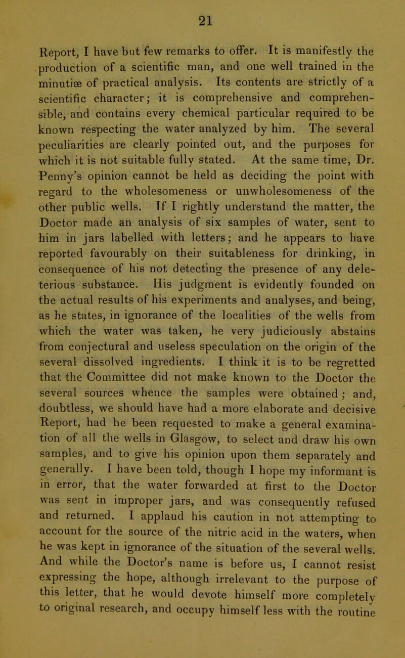 Report, I have but few remarks to offer. It is manifestly the production of a scientific man, and one well trained in the minutise of practical analysis. Its contents are strictly of a scientific character; it is comprehensive and comprehen- sible, and contains every chemical particular required to be known respecting the water analyzed by him. The several peculiarities are clearly pointed out, and the purposes for which it is not suitable fully stated. At the same time, Dr. Penny’s opinion cannot be held as deciding the point with regard to the wholesomeness or unwholesomeness of the other public wells. If I rightly understand the matter, the Doctor made an analysis of six samples of water, sent to him in jars labelled with letters; and he appears to have reported favourably on their suitableness for drinking, in consequence of his not detecting the presence of any dele- terious substance. His judgment is evidently founded on the actual results of his experiments and analyses, and being, as he states, in ignorance of the localities of the wells from which the water was taken, he very judiciously abstains from conjectural and useless speculation on the origin of the several dissolved ingredients. I think it is to be regretted that the Committee did not make known to the Doctor the several sources whence the samples were obtained; and, doubtless, we should have had a more elaborate and decisive Report, had he been requested to make a general examina- tion of all the wells in Glasgow, to select and draw his own samples, and to give his opinion upon them separately and generally. I have been told, though I hope my informant is in error, that the water forwarded at first to the Doctor was sent in improper jars, and was consequently refused and returned. I applaud his caution in not attempting to account for the source of the nitric acid in the waters, when he was kept in ignorance of the situation of the several wells. And while the Doctor’s name is before us, I cannot resist expressing the hope, although irrelevant to the purpose of this letter, that he would devote himself more completely to original research, and occupy himself less with the routine