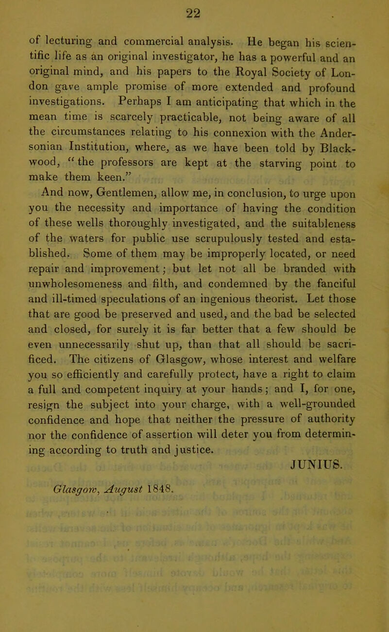 of lecturing and commercial analysis. He began his scien- tific life as an original investigator, he has a powerful and an original mind, and his papers to the Royal Society of Lon- don gave ample promise of more extended and profound investigations. Perhaps I am anticipating that which in the mean time is scarcely practicable, not being aware of all the circumstances relating to his connexion with the Ander- sonian Institution, where, as we have been told by Black- wood, “ the professors are kept at the starving point to make them keen.” And now, Gentlemen, allow me, in conclusion, to urge upon you the necessity and importance of having the condition of these wells thoroughly investigated, and the suitableness of the waters for public use scrupulously tested and esta- blished. Some of them may be improperly located, or need repair and improvement; but let not all be branded with unwholesomeness and filth, and condemned by the fanciful and ill-timed speculations of an ingenious theorist. Let those that are good be preserved and used, and the bad be selected and closed, for surely it is far better that a few should be even unnecessarily shut up, than that all should be sacri- ficed. The citizens of Glasgow, whose interest and welfare you so efficiently and carefully protect, have a right to claim a full and competent inquiry at your hands; and I, for one, resign the subject into your charge, with a well-grounded confidence and hope that neither the pressure of authority nor the confidence of assertion will deter you from determin- ing according to truth and justice. JUNIUS. Glasgow, August 1848.