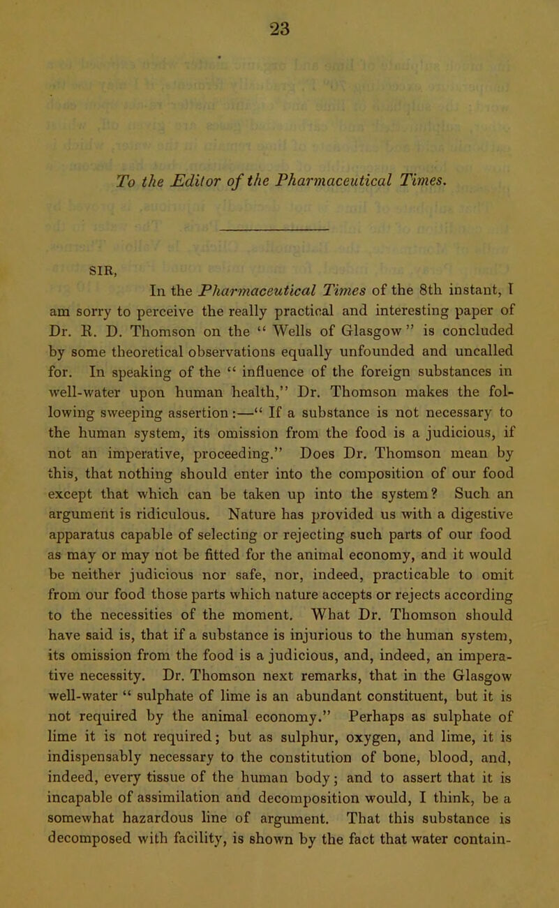 To the Editor of the Pharmaceutical Times. SIR, In the Pharmaceutical Times of the 8th instant, I am sorry to perceive the really practical and interesting paper of Dr. R. D. Thomson on the “ Wells of Glasgow ” is concluded by some theoretical observations equally unfounded and uncalled for. In speaking of the “ influence of the foreign substances in well-water upon human health,” Dr. Thomson makes the fol- lowing sweeping assertion:—“ If a substance is not necessary to the human system, its omission from the food is a judicious, if not an imperative, proceeding.” Does Dr. Thomson mean by this, that nothing should enter into the composition of our food except that which can be taken up into the system? Such an argument is ridiculous. Nature has provided us with a digestive apparatus capable of selecting or rejecting such parts of our food as may or may not be fitted for the animal economy, and it would be neither judicious nor safe, nor, indeed, practicable to omit from our food those parts which nature accepts or rejects according to the necessities of the moment. What Dr. Thomson should have said is, that if a substance is injurious to the human system, its omission from the food is a judicious, and, indeed, an impera- tive necessity. Dr. Thomson next remarks, that in the Glasgow well-water “ sulphate of lime is an abundant constituent, but it is not required by the animal economy.” Perhaps as sulphate of lime it is not required; but as sulphur, oxygen, and lime, it is indispensably necessary to the constitution of bone, blood, and, indeed, every tissue of the human body; and to assert that it is incapable of assimilation and decomposition would, I think, be a somewhat hazardous line of argument. That this substance is decomposed with facility, is shown by the fact that water contain-