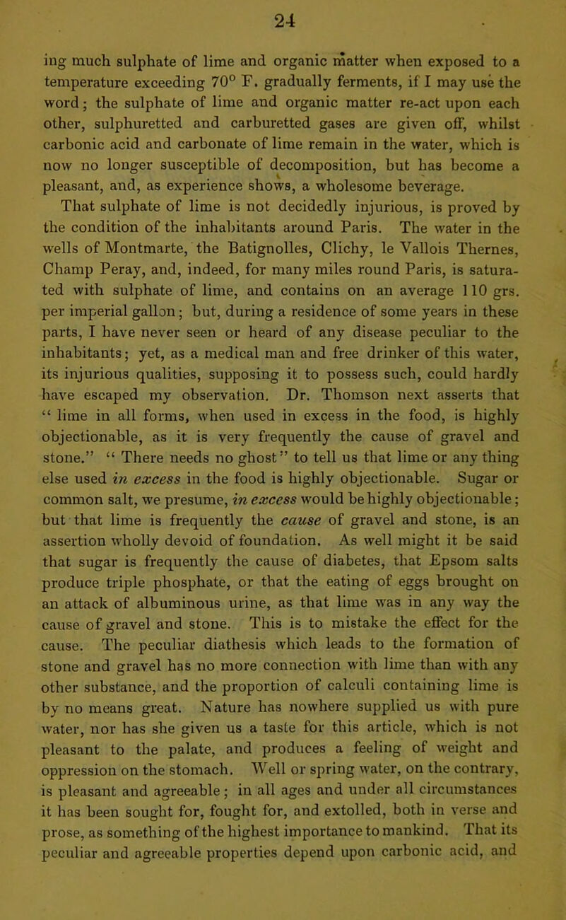ing much sulphate of lime and organic matter when exposed to a temperature exceeding 70° F. gradually ferments, if I may use the word; the sulphate of lime and organic matter re-act upon each other, sulphuretted and carburetted gases are given off, whilst carbonic acid and carbonate of lime remain in the water, which is now no longer susceptible of decomposition, but has become a pleasant, and, as experience shows, a wholesome beverage. That sulphate of lime is not decidedly injurious, is proved by the condition of the inhabitants around Paris. The water in the wells of Montmarte, the Batignolles, Clichy, le Vallois Themes, Champ Peray, and, indeed, for many miles round Paris, is satura- ted with sulphate of lime, and contains on an average 110 grs. per imperial gallon; but, during a residence of some years in these parts, I have never seen or heard of any disease peculiar to the inhabitants; yet, as a medical man and free drinker of this water, its injurious qualities, supposing it to possess such, could hardly have escaped my observation. Dr. Thomson next asserts that “ lime in all forms, when used in excess in the food, is highly objectionable, as it is very frequently the cause of gravel and stone.” “ There needs no ghost” to tell us that lime or any thing else used in excess in the food is highly objectionable. Sugar or common salt, we presume, in excess would be highly objectionable; but that lime is frequently the cause of gravel and stone, is an assertion wholly devoid of foundation. As well might it be said that sugar is frequently the cause of diabetes, that Epsom salts produce triple phosphate, or that the eating of eggs brought on an attack of albuminous urine, as that lime was in any way the cause of gravel and stone. This is to mistake the effect for the cause. The peculiar diathesis which leads to the formation of stone and gravel has no more connection with lime than with any other substance, and the proportion of calculi containing lime is by no means great. Nature has nowhere supplied us with pure water, nor has she given us a taste for this article, which is not pleasant to the palate, and produces a feeling of weight and oppression on the stomach. Well or spring water, on the contrary, is pleasant and agreeable; in all ages and under all circumstances it has been sought for, fought for, and extolled, both in verse and prose, as something of the highest importance to mankind. That its peculiar and agreeable properties depend upon carbonic acid, and