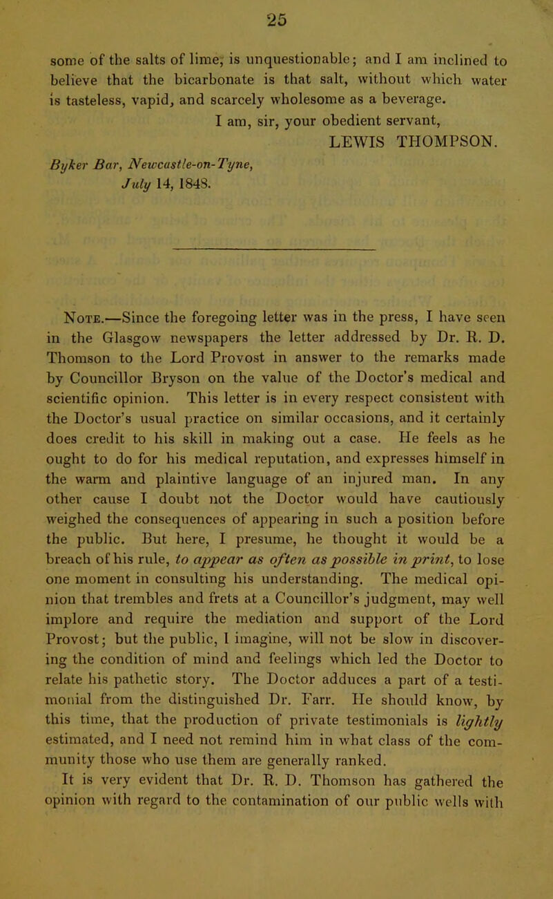 some of the salts of lime, is unquestionable; and I am inclined to believe that the bicarbonate is that salt, without which water is tasteless, vapid, and scarcely wholesome as a beverage. I am, sir, your obedient servant, LEWIS THOMPSON. Byker Bar, Newcastle-on-Tyne, July 14, 1848. Note.—Since the foregoing letter was in the press, I have seen in the Glasgow newspapers the letter addressed by Dr. 11. D. Thomson to the Lord Provost in answer to the remarks made by Councillor Bryson on the value of the Doctor’s medical and scientific opinion. This letter is in every respect consistent with the Doctor’s usual practice on similar occasions, and it certainly does credit to his skill in making out a case. Ide feels as he ought to do for his medical reputation, and expresses himself in the warm and plaintive language of an injured man. In any other cause I doubt not the Doctor would have cautiously weighed the consequences of appearing in such a position before the public. But here, I presume, he thought it would be a breach of his rule, to appear as often as possible in print, to lose one moment in consulting his understanding. The medical opi- nion that trembles and frets at a Councillor’s judgment, may well implore and require the mediation and support of the Lord Provost; but the public, 1 imagine, will not be slow in discover- ing the condition of mind and feelings which led the Doctor to relate his pathetic story. The Doctor adduces a part of a testi- monial from the distinguished Dr. Farr. He should know, by this time, that the production of private testimonials is lightly estimated, and I need not remind him in what class of the com- munity those who use them are generally ranked. It is very evident that Dr. R. I). Thomson has gathered the opinion with regard to the contamination of our public wells with