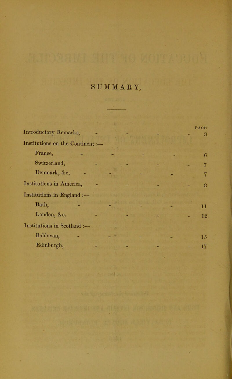 SUMMARY. PAGE Introductory Remarks, - - _ .3 Institutions on the Continent:— France, g Switzerland, - - _ 7 Denmark, &c. - 7 Institutions in America, - - _ g Institutions in England :— Bath, - - _ _ 21 London, &c. - - _ - 12 Institutions in Scotland :— Baldovan, - - _ _ 25 Edinburgh, - - _ 27