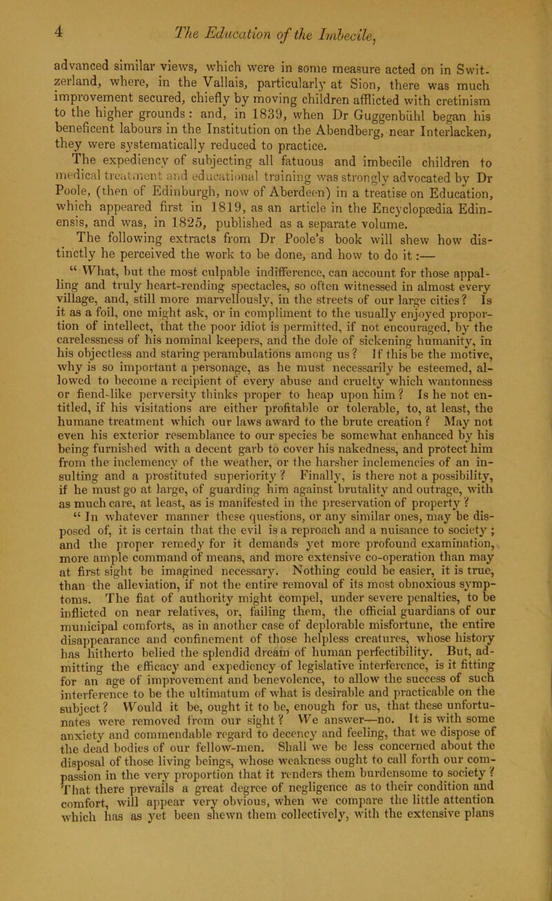 advanced similar views, which were in some measure acted on in Swit- zerland, where, in the Vallais, particular!}’at Sion, there was much improvement secured, chiefly by moving children afflicted with cretinism to the higher grounds : and, in 1839, when Dr Guggenbiihl began his beneficent labours in the Institution on the Abendberg, near Interlacken, they were systematically reduced to practice. The expediency of subjecting all fatuous and imbecile children to medical treatment and educational training was strongly advocated by Dr Poole, (then of Edinburgh, now of Aberdeen) in a treatise on Education, which appeared first in 1819, as an article in the Encyclopaedia Edin- ensis, and was, in 1825, published as a separate volume. 1 he following extracts from Dr Poole’s book will shew how dis- tinctly he perceived the work to be done, and how to do it:— “ What, hut the most culpable indifference, can account for those appal- ling and truly heart-rending spectacles, so often witnessed in almost every village, and, still more marvellously, in the streets of our large cities? Is it as a foil, one might ask, or in compliment to the usually enjoyed propor- tion of intellect, that the poor idiot is permitted, if not encouraged, by the carelessness of his nominal keepers, and the dole of sickening humanity, in his objectless and staring perambulations among us ? I f this he the motive, why is so important a personage, as he must necessarily be esteemed, al- lowed to become a recipient of every abuse and cruelty which wantonness or fiend-like perversity thinks proper to heap upon him? Is he not en- titled, if his visitations are either profitable or tolerable, to, at least, the humane treatment which our laws award to the brute creation ? May not even his exterior resemblance to our species be somewhat enhanced by his being furnished with a decent garb to cover his nakedness, and protect him from the inclemency of the weather, or the harsher inclemencies of an in- sulting and a prostituted superiority ? Finally, is there not a possibility, if he must go at large, of guarding him against brutality and outrage, with as much care, at least, as is manifested in the preservation of property ? “ In whatever manner these questions, or any similar ones, may be dis- posed of, it is certain that the evil is a reproach and a nuisance to society ; and the proper remedy for it demands yet more profound examination, more ample command of means, and more extensive co-operation than may at first sight be imagined necessary. Nothing could be easier, it is true, than the alleviation, if not the entire removal of its most obnoxious symp- toms. The fiat of authority might compel, under severe penalties, to be inflicted on near relatives, or, failing them, the official guardians of our municipal comforts, as in another case of deplorable misfortune, the entire disappearance and confinement of those helpless creatures, whose history has hitherto belied the splendid dream of human perfectibility. But, ad- mitting the efficacy and expediency of legislative interference, is it fitting for an age of improvement and benevolence, to allow the success of such interference to be the ultimatum of what is desirable and practicable on the subject? Would it be, ought it to be, enough for us, that these unfortu- nates were removed from our sight? We answer—no. It is with some anxiety and commendable regard to decency and feeling, that we dispose of the dead bodies of our fellow-men. Shall we be less concerned about the disposal of those living beings, whose weakness ought to call forth our com- passion in the very proportion that it renders them burdensome to society ( That there prevails a great degree of negligence as to their condition and comfort, will appear very obvious, when wre compare the little attention which has as yet been shewn them collectively, with the extensive plans