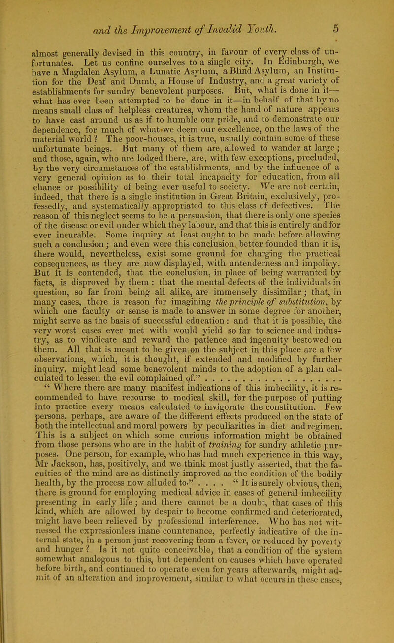 almost generally devised in this country, in favour of every class of un- fortunates. Let us confine ourselves to a single city. In Edinburgh, we have a Magdalen Asylum, a Lunatic Asylum, a Blind Asylum, an Institu- tion for the Deaf and Dumb, a House of Industry, and a great variety of establishments for sundry benevolent purposes. But, what is done in it— what has ever been attempted to be done in it—in behalf of that by no means small class of helpless creatures, whom the hand of nature appears to have cast around us as if to humble our pride, and to demonstrate our dependence, for much of what<we deem our excellence, on the laws of the material world ? The poor-houses, it is true, usually contain some of these unfortunate beings. But many of them are, allowed to wander at large ; and those, again, who are lodged there, are, with few exceptions, precluded, by the very circumstances of the establishments, and by the influence of a very general opinion as to their total incapacity for education, from all chance or possibility of being ever useful to society. We are not certain, indeed, that there is a single institution in Great Britain, exclusively, pro- fessedly, and systematically appropriated to this class of defectives. The reason of this neglect seems to be a persuasion, that there is only one species of the disease or evil under which they labour, and that this is entirely and for ever incurable. Some inquiry at least ought to be made before allowing such a conclusion; and even were this conclusion, better founded than it is, there would, nevertheless, exist some ground for charging the practical consequences, as they are now displayed, with untenderness and impolicy. But it is contended, that the conclusion, in place of being warranted by facts, is disproved by them : that the mental defects of the individuals in question, so far from being all alike, are immensely dissimilar; that, in many cases, there is reason for imagining the principle of substitution, by which one faculty or sense is made to answer in some degree for another, might serve as the basis of successful education : and that it is possible, the very worst cases ever met with would yield so far to science and indus- try, as to vindicate and reward the patience and ingenuity bestowed on them. All that is meant to be given on the subject in this place are a few observations, which, it is thought, if extended and modified by further inquiry, might lead some benevolent minds to the adoption of a plan cal- culated to lessen the evil complained of.” “ Where there are many manifest indications of this imbecility, it is re- commended to have recourse to medical skill, for the purpose of putting into practice every means calculated to invigorate the constitution. Few persons, perhaps, are aware of the different effects produced on the state of both the intellectual and moral powers by peculiarities in diet and regimen. This is a subject on which some curious information might be obtained from those persons who are in the habit of training for sundry athletic pur- poses. One person, for example, who has had much experience in this way, Mr Jackson, has, positively, and we think most justly asserted, that the fa- culties of the mind are as distinctly improved as the condition of the bodily health, by the process now alluded to-” .... “It is surely obvious, then, there is ground for employing medical advice in cases of general imbecility presenting in early life ; and there cannot be a doubt, that cases of this kind, which are allowed by despair to become confirmed and deteriorated, might have been relieved by professional interference. Who has not wit- nessed the expressionless inane countenance, perfectly indicative of the in- ternal state, in a person just recovering from a fever, or reduced by poverty and hunger? Is it not quite conceivable, that a condition of the system somewhat analogous to this, but dependent on causes which have operated before birth, and continued to operate even for years afterwards, might ad- mit of an alteration and improvement, similar to what occurs in these cases,