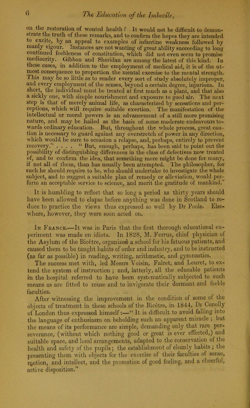 on the restoration of wonted health'( it would not be difficult to demon- strate the truth of these remarks, and to confirm the hopes they are intended to excite, by an appeal to examples of infantine weakness followed by manly vigour. Instances are not wanting of great ability succeeding to long continued feebleness of constitution, which did not even seem to promise mediocrity. Gibbon and Sheridan are among the latest of this kind. In these cases, in addition to the employment of medical aid, it is of the ut- most consequence to proportion the mental exercise to the mental strength. I his may be so little as to render every sort of study absolutely improper, and every employment of the senses, beyond a certain degree, injurious. In short, the individual must be treated at first much as a plant, and that also a sickly one, with simple nourishment and exposure to good air. The next step is that of merely animal life, as characterized by sensations and per- ceptions, which will require suitable exertion. The manifestation of the intellectual or moral powers is an advancement of a still more promising nature, and may be hailed as the basis of some moderate endeavours to- wards ordinary education. But, throughout the whole process, great cau- tion is necessary to guard against any overstretch of power in any direction, which would be sure to occasion a relapse, and, perhaps, entirely to prevent recovery.’’ .... “ But, enough, perhaps, has been said to point out the possibility of distinguishing differences in the class of defectives now treated of, and to confirm the idea, that something more might be done for many, if not all of them, than has usually been attempted. The philosopher, fox- such he should require to be, who should undertake to investigate the whole subject, and to suggest a suitable plan of remedy or alleviation, would per- form an acceptable service to science, and merit the gratitude of mankind.” It is humbling to reflect that so long a period as thirty years should have been allowed to elapse before anything was done in Scotland to re- duce to practice the views thus expressed so well by Dr Poole. Else- where, however, they were soon acted on. In Franck.—It was in Paris that the first thorough educational ex- periment was made on idiots. In 1828, M. Ferrus, chief physician of the Asylum of the Bicetre, organized a school for his fatuous patients, and caused them to be taught habits of order and industry, and to be instructed (as far as possible) in reading, writing, arithmetic, and gymnastics. The success met with, led Messrs Voisin, Falret, and Leuret, to ex- tend the system of instruction ; and, latterly, all the educable patients in the hospital l-eferred to have been systematically subjected to such means as are fitted to rouse and to invigorate their dormant and feeble faculties. After witnessing the improvement in the condition of some of the objects of treatment in these schools of the Bicetre, in 1844, Dr Conolly of London thus expressed himself:—“ It is difficult to avoid falling into the language of enthusiasm on beholding such an apparent miracle ; but the means of its performance arc simple, demanding only that rare per- severance, (without which nothing good or great is ever effected,) and suitable space, and local arrangements, adapted to the conservation oi the health and safety of the pupils; the establishment of cleanly habits; the presenting them with objects for the exercise of their faculties of sense, njotion, and intellect, and the promotion of good feeling, and a cheerful, active disposition.”