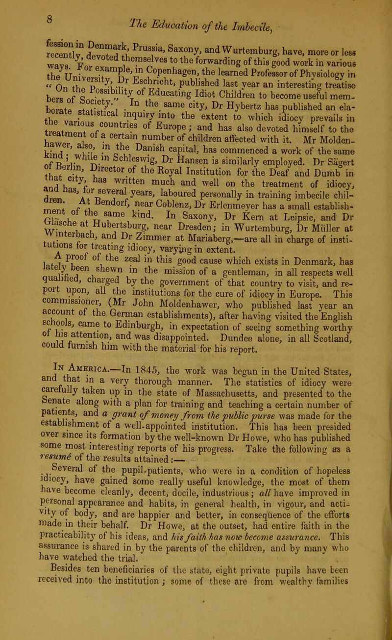 recently1 deynt^^i’ Saxony> and Wurtemburg, have, more or less wavs Fo^ J hems!jves t0 the Awarding of this good work in various theyUnivprSamne^n Copenhagen, the learned Professor of Physiology in <t Qn p ...r published last year an interesting treatise bers of 9nn'°SfS1 **1 y Educa,ting Idiot Children to become useful mem- borafp ctQf-ie+-^’ 1 ■ n .^e. Same city> Hybertz has published an ela- the van IS 1Ca mqUU7 irdo exfer,f t0 which idiocy prevails in l:r;°untnes of Eur0pe; and has also devoted himself to the “ °f a cerfom number of children affected with it. Mr Molden- p- i / a|s.(^ ,ln Jle, Punish capital, has commenced a work of the same r p ’7 1Jr.m Schleswig, Dr Hansen is similarly employed. Dr Sagert ■?lrector.of the Royal Institution for the Deaf and Dumb in anrl v, 1 aS wrRfon much and well on the treatment of idiocy, j laS,A ^ ®evora,i yearSj laboured personally in training imbecile chil— ' r , endorf, near Coblenz, Dr Erlenmeyer has a small establish- ri n° tr s.arne kind. In Saxony, Dr Kern at Leipsic, and Dr asc e a Hubertsburg, near Dresden; in Wurtemburg, Dr Muller at Wmterbach, and Dr Zimmer at Mariaberg,—are all in charge of insti- tutions for treating idiocy, varying in extent. lot i PJ°ol of the zeal in this good cause which exists in Denmark, has e7 a 611 S lewn m the mission of a gentleman, in all respects well qua i e , ciaiged by the government of that country to visit, and re- poi upon, all the institutions lor the cure of idiocy in Europe. This commissionei, (Mr John Moldenhawer, who published last year an account of the German establishments), after having visited the English -00 s, came to Edinburgh, in expectation of seeing something worthy ° i a^e.nl10n/ and was disappointed. Dundee alone, in all Scotland, cou d furnish him with the material for his report. In Amehica.—In 1845, the work was begun in the United States, an *n a veiT thorough manner. The statistics of idiocy were care ully taken up in the state of Massachusetts, and presented to the enate along with a plan for training and teaching a certain number of patients, and a grant of money from the public purse was made for the establishment of a well-appointed institution. This has been presided ovei since its formation by the well-known Dr Howe, who has published some most interesting reports of his progress. Take the following as a resume of the results attained : Several of the pupil-patients, who were in a condition of hopeless idiocy, have gained some really useful knowledge, the most of them have become cleanly, decent, docile, industrious; all have improved in peisonal appearance and habits, in general health, in vigour, and acti- vity of body, and are happier and better, in consequence of the efforts made in their behalf. Dr Howe, at the outset, had entire faith in the practicability of his ideas, and his faith has now become assurance. This assurance is shared in by the parents of the children, and by many who have watched the trial. Besides ten beneficiaries of the state, eight private pupils have been received into the institution ; some of these are from wealthy families