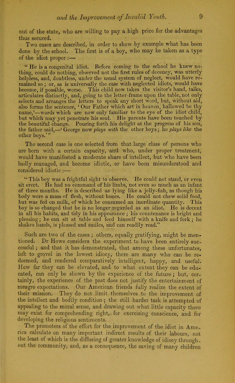 out of the state, who are willing to pay a high price for the advantages thus secured. Two cases are described, in order to show by example what has been done by the school. The first is of a boy, who may be taken as a type of the idiot proper :— “ He is a congenital idiot. Before coming to the school he knew no- thing, could do nothing, observed not the first rules of decency, was utterly helpless, and, doubtless, under the usual system of neglect, would have re- mained so ; or, as is universally the case with neglected idiots, would have become, if possible, worse. This child now takes the visitor’s hand, talks, articulates distinctly, and, going to the letter-frame upon the table, not only selects and arranges the letters to speak any short word, but, without aid, also forms the sentence, ‘ Our Father which art in heaven, hallowed be thy name,’—words which are now only familiar to the eye of the idiot child, but which may yet penetrate his soul. His parents have been touched by the beautiful change. Pouring forth his delight at the progress of his son, the father said,—‘ George now plays with the other boys; he plays like the other boys.’ ” The second case is one selected from that large class of persons who are bom with a certain capacity, and who, under proper treatment, would have manifested a moderate share of intellect, but who have been badly managed, and become idiotic, or have been misunderstood and considered idiotic :— “Thisboy was a frightful sight to observe. He could not stand, or even sit erect. He had no command of his limbs, not even so much as an infant of three months. He is described as lying like a jelly-fish, as though his body were a mass of flesh, without bones. He could not chew solid food, but was fed on milk, of which he consumed an inordinate quantity. This boy is so changed that he is no longer regarded as an idiot. He is decent in all his habits, and tidy in his appearance ; his countenance is bright and pleasing; he can sit at table and feed himself with a knife and fork; he shakes hands, is pleased and smiles, and can readily read.” Such are two of the cases ; others, equally gratifying, might be men- tioned. Dr Howe considers the experiment to have been entirely suc- cessful ; and that it has demonstrated, that among these unfortunates, left to grovel in the lowest idiocy, there are many who can be re- deemed, and rendered comparatively intelligent, happy, and useful. How far they can be elevated, and to what extent they can be edu- cated, can only be shown by the experience of the future; but, cer- tainly, the experience of the past does not justify the entertainment of meagre expectations. Our American friends fully realize the extent of their mission. They do not limit themselves to the improvement of the intellect and bodily condition ; the still harder task is attempted of appealing to the moral sense, and drawing out what little capacity there may exist for comprehending right, for exercising conscience, and for developing the religious sentiments. The promoters of the effort for the improvement of the idiot in Ame- rica calculate on many important indirect results of their labours, not the least of which is the diffusing of greater knowledge of idiocy through- out the community, and, as a consequence, the saving of many children