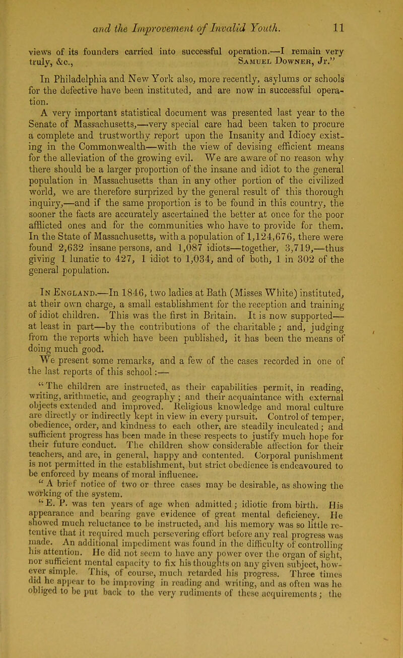 views of its founders carried into successful operation.—I remain very truly, &c., Samuel Downer, Jr.” In Philadelphia and New York also, more recently, asylums or schools for the defective have been instituted, and are now in successful opera- tion. A very important statistical document was presented last year to the Senate of Massachusetts,—very special care had been taken to procure a complete and trustworthy report upon the Insanity and Idiocy exist- ing in the Commonwealth—with the view of devising efficient means for the alleviation of the growing evil. We are aware of no reason why there should be a larger proportion of the insane and idiot to the general population in Massachusetts than in any other portion of the civilized world, we are therefore surprized by the general result of this thorough inquiry,—and if the same proportion is to be found in this country, the sooner the facts are accurately ascertained the better at once for the poor afflicted ones and for the communities who have to provide for them. In the State of Massachusetts, with a population of 1,124,676, there were found 2,632 insane persons, and 1,087 idiots—together, 3,719,—thus giving 1 lunatic to 427, 1 idiot to 1,034, and of both, 1 in 302 of the general population. In England.—In 1846, two ladies at Bath (Misses White) instituted, at their own charge, a small establishment for the reception and training of idiot children. This was the first in Britain. It is now supported— at least in part—by the contributions of the charitable; and, judging from the reports which have been published, it has been the means of doing much good. We present some remarks, and a few of the cases recorded in one of the last reports of this school:— “ The children are instructed, as their capabilities permit, in reading, writing, arithmetic, and geography ; and their acquaintance with external objects extended and improved. Religious knowledge and moral culture are directly or indirectly kept in view in every pursuit. Control of temper, obedience, order, and kindness to each other, are steadily inculcated ; and sufficient progress has been made in these respects to justify much hope for their future conduct. The children show considerable affection for their teachers, and are, in general, happy and contented. Corporal punishment is not permitted in the establishment, but strict obedience is endeavoured to be enforced by means of moral influence. “ A brief notice of two or three cases may be desirable, as showing the working of the system. ‘E. P. was ten years of age when admitted; idiotic from birth. His appearance and bearing gave evidence of great mental deficiency. He showed much reluctance to be instructed, and his memory was so little re- tentive that it required much persevering effort before any real progress was made. An additional impediment was found in the difficulty of controlling his attention. He did not seem to have any powrer over the organ of sight, nor sufficient mental capacity to fix his thoughts on any given subject, how- ever simple. This, of course, much retarded his progress. Three times m-h<21aPl,ear to ,)C improving in reading and writing, and as often w'as he obliged to be put back to the very rudiments of these acquirements; the