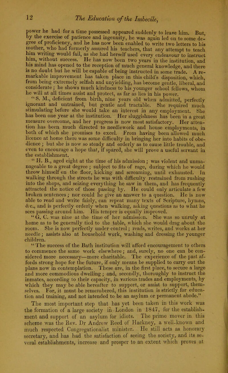 power he had for a time possessed appeared suddenly to leave him. But by the exercise of patience and ingenuity, he was again led on to some de- gree of proficiency, and he has now been enabled to write two letters to his mother, who had formerly assured his teachers, that any attempt to teach him wiiting would fail, as she had herself used every endeavour to instruct him, without success. He has now been two years in the institution, and liis mind has opened to the reception of much general knowledge, and there is no doubt but he will be capable of being instructed in some trade. A re- markable improvement has taken place in this child’s disposition, which, from being extremely selfish and unyielding, has become gentle, liberal, and considerate ; he shows much kindness to his younger school fellows, whom he will at all times assist and protect, as far as lies in his power. “S. M., deficient from birth, nine years old when admitted, perfectly ignorant, and untrained, but gentle and tractable. She required much stimulating before she would take an interest in any employment. She has been one year at the institution. Her sluggishness has been in a great measure overcome, and her progress is now most satisfactory. Her atten- tion has been much directed to needlework and house employments, in both of which she promises to excel. From having been allowed much licence at home there was some difficulty in bringing her into habits of obe- dience ; but she is now so steady and orderly as to cause little trouble, and even to encourage a hope that, if sjmred, she will prove a useful servant in the establishment. “ FI. B., aged eight at the time of his admission; was violent and unma- nageable to a great degree ; subject to fits of rage, during which he would throw himself on the floor, kicking and screaming, until exhausted. In walking through the streets he was with difficulty restrained from rushing into the shops, and seizing everything he saw in them, and has frequently attracted the notice of those passing by. He could only articulate a few broken sentences ; nor could he give an answer to a question. He is now able to read and write fairly, can repeat many texts of Scripture, hymns, & c., and is perfectly orderly when walking, asking questions as to vrfiat he sees passing around him. His temper is equally improved. “ G. C. was nine at the time of her admission. She was so unruly at home as to be generally tied to the table, which she would drag about the room. She is now perfectly under control; reads, writes, and works at her needle; assists also at household work, washing and dressing the younger children. “ The success of the Bath institution will afford encouragement to others to commence the same work elsewhere; and, surely, no one can be con- sidered more necessary—more charitable. The experience of the past af- fords strong hope for the future, if only means be supplied to carry out the plans now in contemplation. These are, in the first place, to secure a large and more commodious dwelling ; and, secondly, thoroughly to instruct the inmates, according to their capacity, in various trades and employments, by which they may be able hereafter to support, or assist to support, them- selves. For, it must be remembered, this institution is strictly for educa- tion and training, and not intended to be an asylum or permanent abode.” The most important step that has yet been taken in this work was the formation of a large society in London in 1847, for the establish- ment and support of an asylum for idiots. The prime mover in this scheme was the Rev. Dr Andrew Reed of Hackney, a well-known and much respected Congregationalist minister. He still acts as honoraiy secretary, and has had the satisfaction of seeing the society, and its se- veral establishments, increase and prosper to an extent which proves at