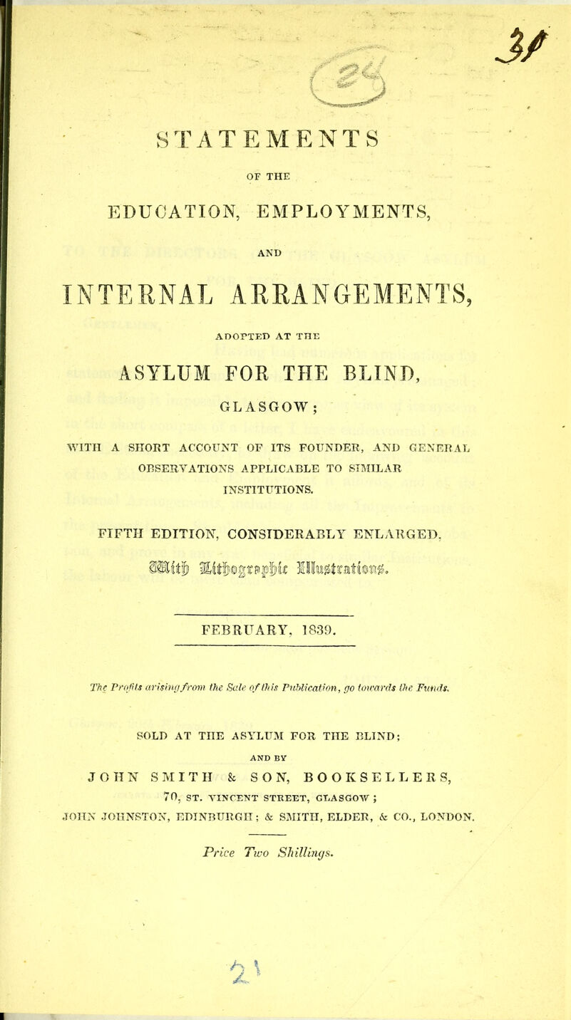 STATEMENTS OF THE EDUCATION, EMPLOYMENTS. AND INTERNAL ARRANGEMENTS, WITH A SHORT ACCOUNT OF ITS FOUNDER, AND GENERAL OBSERVATIONS APPLICABLE TO SIMILAR INSTITUTIONS. FIFTH EDITION, CONSIDERABLY ENLARGED, The Profits arising from the Sale of this Publication, go totcards the Funds. SOLD AT THE ASYLUM FOR THE BLIND; JOHN SMITH & SON, BOOKSELLERS, 70, ST. VINCENT STKEET, GEASGOAV ; JOHN JOHNSTON, EDINBURGH; & SMITH, ELDER, & CO., LONDON. ADOPTED AT THE ASYLUM FOP THE BLIND, GLASGOW ; FEBRUARY, 1839. Price Two Shillings.