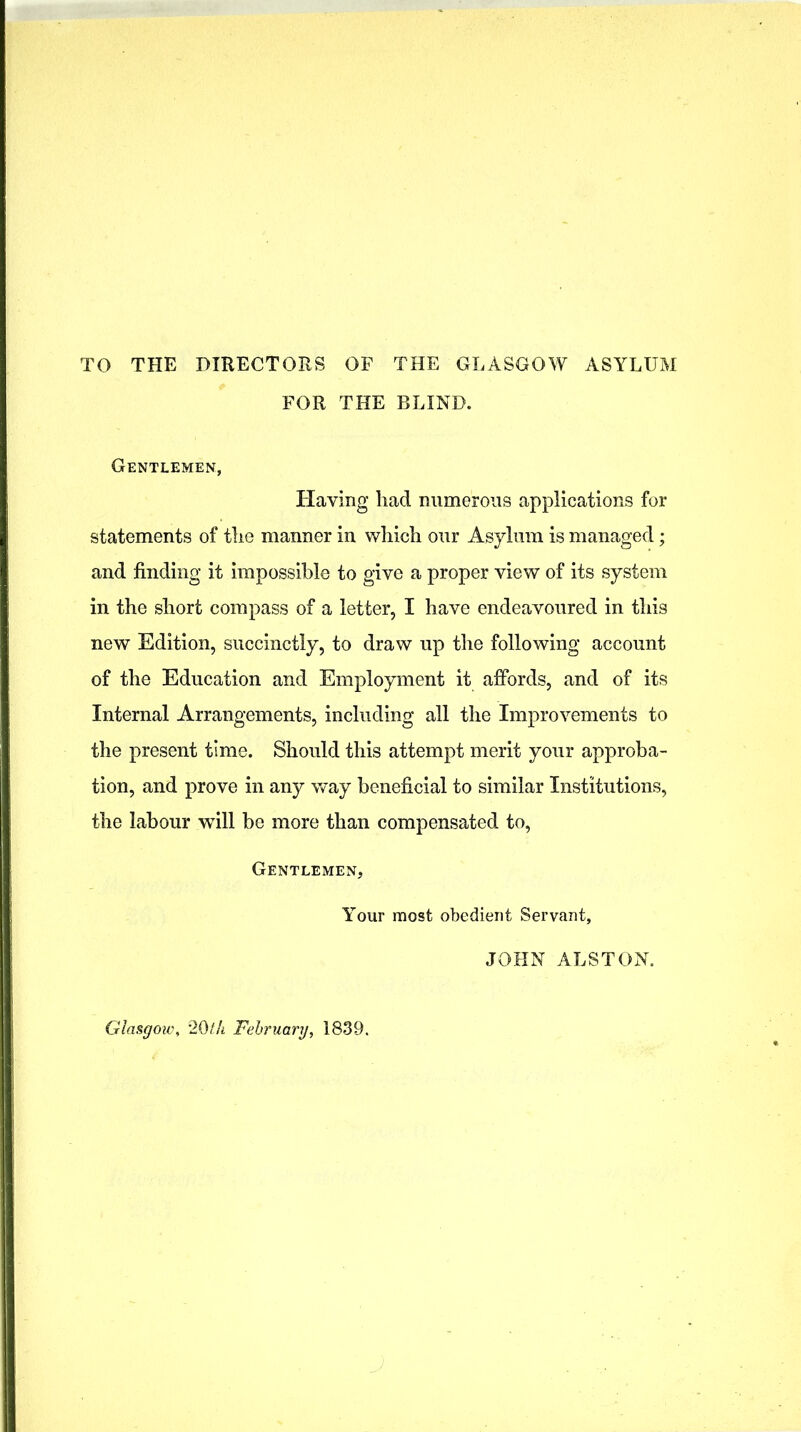 TO THE DIRECTORS OF THE GLASGOW ASYLUM FOR THE BLIND. Gentlemen, Having had numerous applications for statements of the manner in which our Asylum is managed; and finding it impossible to give a proper view of its system in the short compass of a letter, I have endeavoured in this new Edition, succinctly, to draw up the following account of the Education and Employment it affords, and of its Internal Arrangements, including all the Improvements to the present time. Should this attempt merit your approba- tion, and prove in any way beneficial to similar Institutions, the labour will be more than compensated to, Gentlemen, Your most obedient Servant, JOHN ALSTON. Glasgoiv, 2Oth February, 1839.