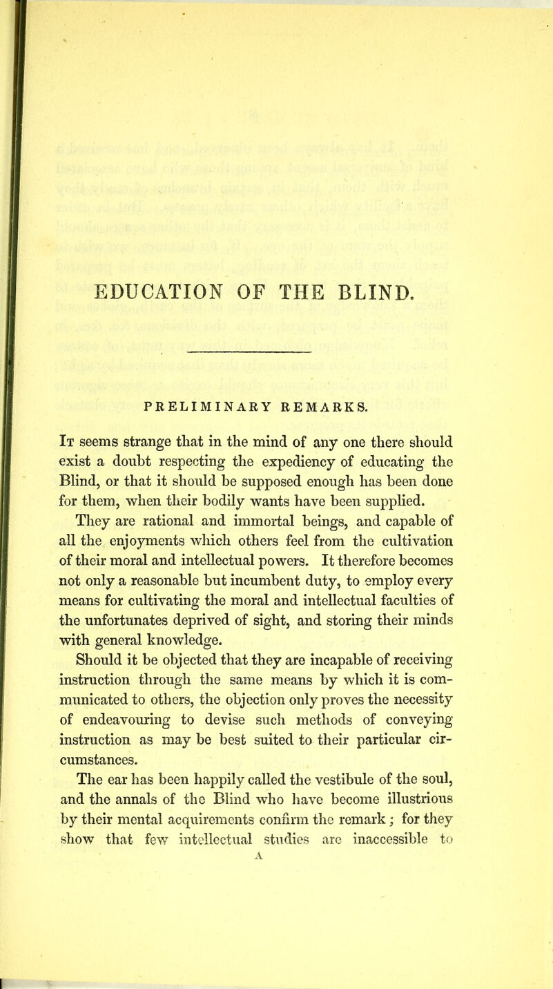 EDUCATION OF THE BLIND. PRELIMINARY REMARKS. It seems strange that in the mind of any one there should exist a doubt respecting the expediency of educating the Blind, or that it should be supposed enough has been done for them, when their bodily wants have been supplied. They are rational and immortal beings, and capable of all the enjoyments which others feel from the cultivation of their moral and intellectual powers. It therefore becomes not only a reasonable but incumbent duty, to employ every means for cultivating the moral and intellectual faculties of the unfortunates deprived of sight, and storing their minds with general knowledge. Should it be objected that they are incapable of receiving instruction through the same means by which it is com- municated to others, the objection only proves the necessity of endeavouring to devise such methods of conveying instruction as may be best suited to their particular cir- cumstances. The ear has been happily called the vestibule of the soul, and the annals of the Blind who have become illustrious by their mental acquirements confirm the remark; for they show that few intellectual studies are inaccessible to