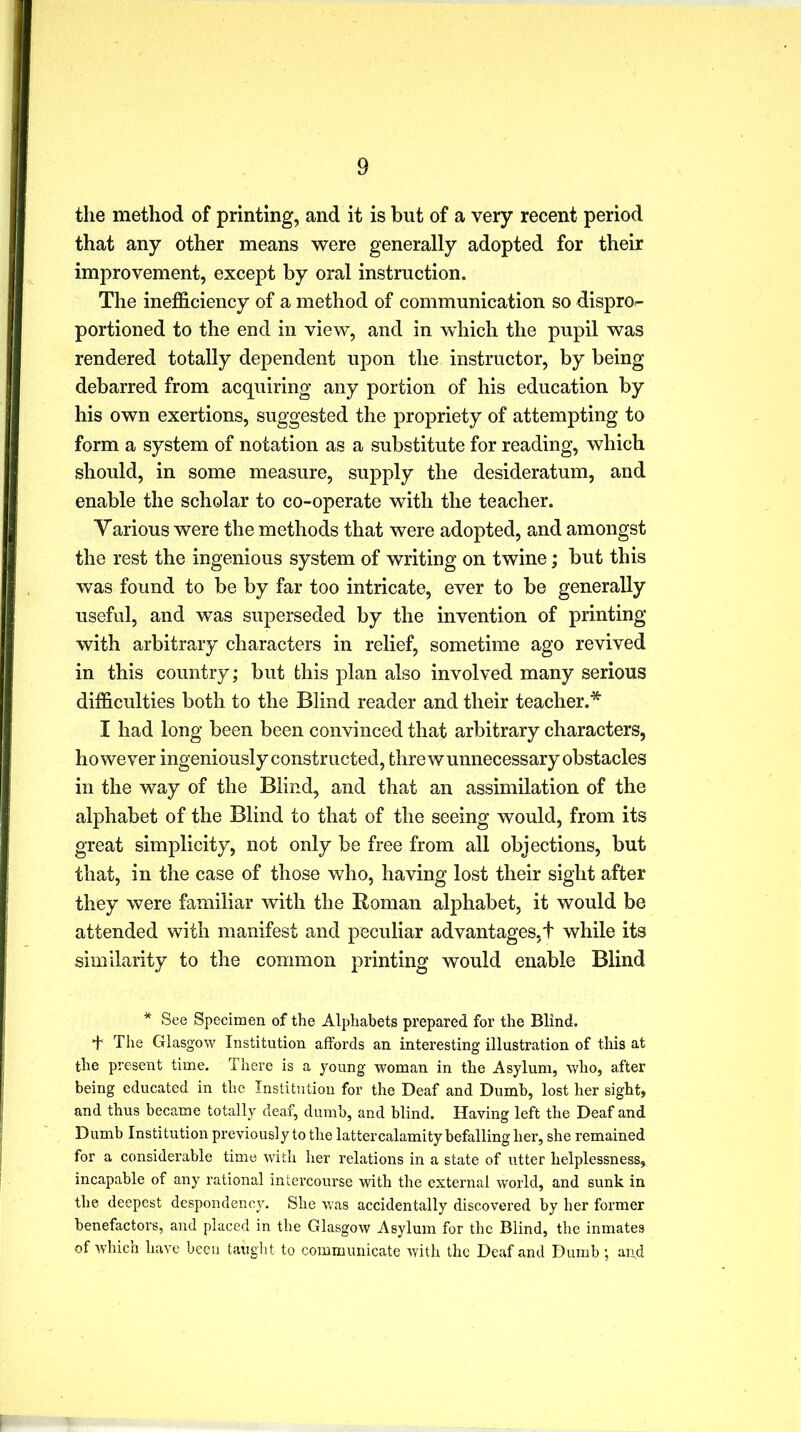 the method of printing, and it is but of a very recent period that any other means were generally adopted for their improvement, except by oral instruction. The inefficiency of a method of communication so dispro<- portioned to the end in view, and in which the pupil was rendered totally dependent upon the instructor, by being debarred from acquiring any portion of his education by his own exertions, suggested the propriety of attempting to form a system of notation as a substitute for reading, which should, in some measure, supply the desideratum, and enable the scholar to co-operate with the teacher. Various were the methods that were adopted, and amongst the rest the ingenious system of writing on twine; but this was found to be by far too intricate, ever to be generally useful, and was superseded by the invention of printing with arbitrary characters in relief, sometime ago revived in this country; but this plan also involved many serious difficulties both to the Blind reader and their teacher.* I had long been been convinced that arbitrary characters, however ingeniously constructed, threw unnecessary obstacles in the way of the Blind, and that an assimilation of the alphabet of the Blind to that of the seeing would, from its great simplicity, not only be free from all objections, but that, in the case of those who, having lost their sight after they were familiar with the Roman alphabet, it would be attended with manifest and peculiar advantages,t while its similarity to the common printing would enable Blind * See Specimen of the Alphabets prepared for the Blind. T The Glasgow Institution affords an interesting illustration of this at the present time. There is a young woman in the Asylum, who, after being educated in the Institution for the Deaf and Dumb, lost her sight, and thus became totally deaf, dumb, and blind. Having left the Deaf and Dumb Institution previously to the latter calamity befalling her, she remained for a considerable time with her relations in a state of utter helplessness, incapable of any rational intercourse with the external world, and sunk in the deepest despondency. She was accidentally discovered by her former benefactors, and placed in the Glasgow Asylum for the Blind, the inmates of which have been taught to communicate with the Deaf and Dumb ; and