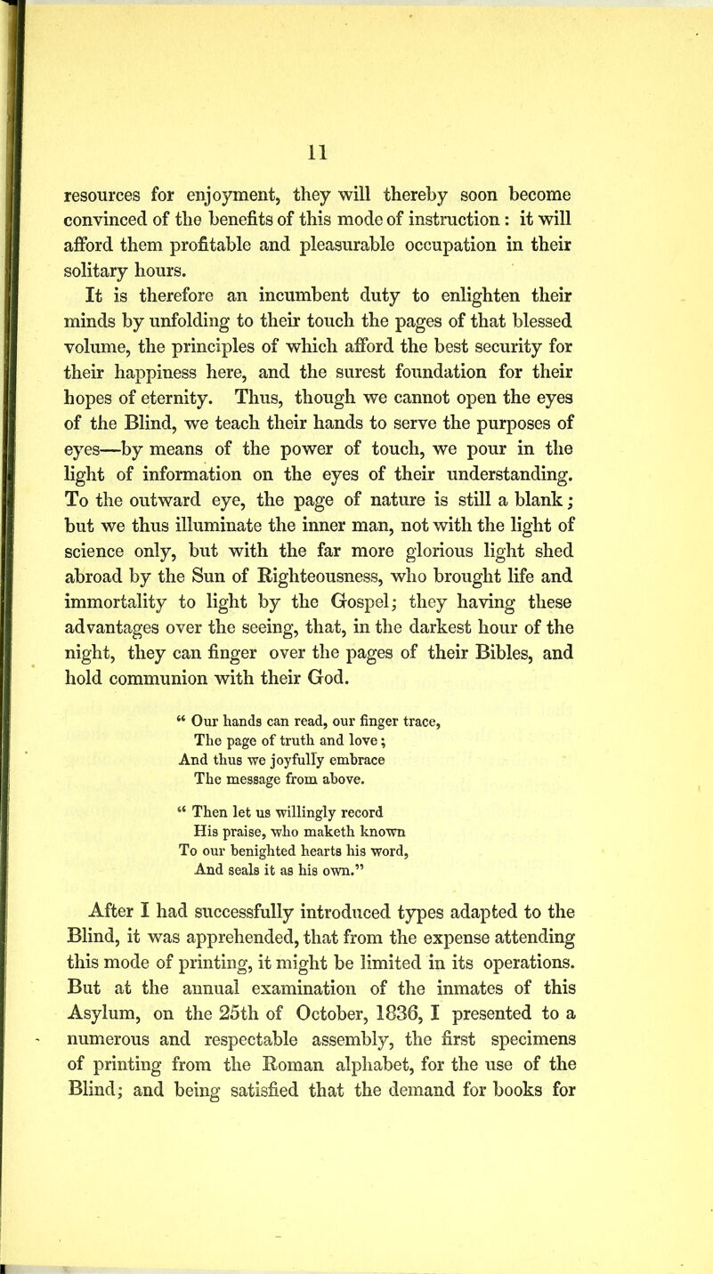resources for enjoyment, they will thereby soon become convinced of the benefits of this mode of instruction: it will afford them profitable and pleasurable occupation in their solitary hours. It is therefore an incumbent duty to enlighten their minds by unfolding to their touch the pages of that blessed volume, the principles of which afford the best security for their happiness here, and the surest foundation for their hopes of eternity. Thus, though we cannot open the eyes of the Blind, we teach their hands to serve the purposes of eyes—by means of the power of touch, we pour in the light of information on the eyes of their understanding. To the outward eye, the page of nature is still a blank; but we thus illuminate the inner man, not with the light of science only, but with the far more glorious light shed abroad by the Sun of Righteousness, who brought life and immortality to light by the Gospel; they having these advantages over the seeing, that, in the darkest hour of the night, they can finger over the pages of their Bibles, and hold communion with their God. “ Our hands can read, our finger trace, The page of truth and love; And thus we joyfully embrace The message from above. “ Then let us willingly record His praise, who maketh known To our benighted hearts his word, And seals it as his own.” After I had successfully introduced types adapted to the Blind, it was apprehended, that from the expense attending this mode of printing, it might be limited in its operations. But at the annual examination of the inmates of this Asylum, on the 25th of October, 1836, I presented to a numerous and respectable assembly, the first specimens of printing from the Roman alphabet, for the use of the Blind; and being satisfied that the demand for books for